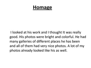 Homage
I looked at his work and I thought It was really
good. His photos were bright and colorful. He had
many galleries of different places he has been
and all of them had very nice photos. A lot of my
photos already looked like his as well.
 