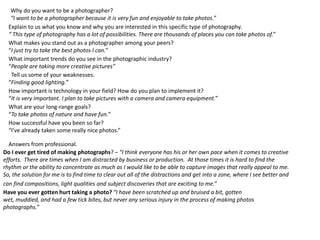 Why do you want to be a photographer?
“I want to be a photographer because it is very fun and enjoyable to take photos.”
Explain to us what you know and why you are interested in this specific type of photography.
“ This type of photography has a lot of possibilities. There are thousands of places you can take photos of.”
What makes you stand out as a photographer among your peers?
“I just try to take the best photos I can.”
What important trends do you see in the photographic industry?
“People are taking more creative pictures”
Tell us some of your weaknesses.
“Finding good lighting.”
How important is technology in your field? How do you plan to implement it?
“It is very important. I plan to take pictures with a camera and camera equipment.”
What are your long-range goals?
“To take photos of nature and have fun.”
How successful have you been so far?
“I've already taken some really nice photos.”
Do I ever get tired of making photographs? – “I think everyone has his or her own pace when it comes to creative
efforts. There are times when I am distracted by business or production. At those times it is hard to find the
rhythm or the ability to concentrate as much as I would like to be able to capture images that really appeal to me.
So, the solution for me is to find time to clear out all of the distractions and get into a zone, where I see better and
can find compositions, light qualities and subject discoveries that are exciting to me.”
Answers from professional.
Have you ever gotten hurt taking a photo? “I have been scratched up and bruised a bit, gotten
wet, muddied, and had a few tick bites, but never any serious injury in the process of making photos
photographs.”
 