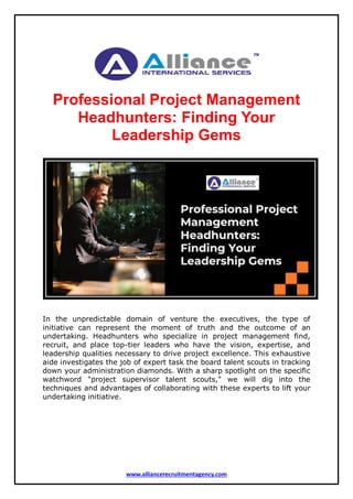 www.alliancerecruitmentagency.com
Professional Project Management
Headhunters: Finding Your
Leadership Gems
In the unpredictable domain of venture the executives, the type of
initiative can represent the moment of truth and the outcome of an
undertaking. Headhunters who specialize in project management find,
recruit, and place top-tier leaders who have the vision, expertise, and
leadership qualities necessary to drive project excellence. This exhaustive
aide investigates the job of expert task the board talent scouts in tracking
down your administration diamonds. With a sharp spotlight on the specific
watchword "project supervisor talent scouts," we will dig into the
techniques and advantages of collaborating with these experts to lift your
undertaking initiative.
 