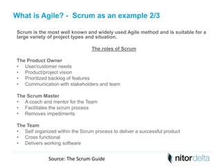 What is Agile? - Scrum as an example 2/3 
Scrum is the most well known and widely used Agile method and is suitable for a 
large variety of project types and situation. 
The roles of Scrum 
The Product Owner 
• User/customer needs 
• Product/project vision 
• Prioritized backlog of features 
• Communication with stakeholders and team 
The Scrum Master 
• A coach and mentor for the Team 
• Facilitates the scrum process 
• Removes impediments 
The Team 
• Self organized within the Scrum process to deliver a successful product 
• Cross functional 
• Delivers working software 
Source: The Scrum Guide 
 