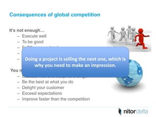 Consequences of global competition 
It’s not enough… 
– Execute well 
– To be good 
– Fulfill your contract 
– Get the job done 
– Maintain high standards 
Doing a project is selling the next one, which is 
why you need to make an impression. 
You need to… 
– Execute well and adapt to change 
– Be the best at what you do 
– Delight your customer 
– Exceed expectations 
– Improve faster than the competition 
 