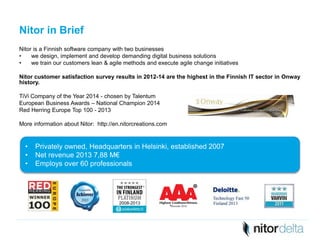 Nitor in Brief 
Nitor is a Finnish software company with two businesses 
• we design, implement and develop demanding digital business solutions 
• we train our customers lean & agile methods and execute agile change initiatives 
Nitor customer satisfaction survey results in 2012-14 are the highest in the Finnish IT sector in Onway 
history. 
TiVi Company of the Year 2014 - chosen by Talentum 
European Business Awards – National Champion 2014 
Red Herring Europe Top 100 - 2013 
More information about Nitor: http://en.nitorcreations.com 
• Privately owned, Headquarters in Helsinki, established 2007 
• Net revenue 2013 7,88 M€ 
• Employs over 60 professionals 
3 
2008-2013 
 