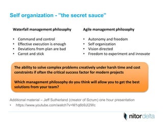 Self organization - ”the secret sauce” 
Waterfall management philosophy 
• Command and control 
• Effective execution is enough 
• Deviations from plan are bad 
• Carrot and stick 
Agile management philosophy 
• Autonomy and freedom 
• Self organization 
• Vision directed 
• Freedom to experiment and innovate 
The ability to solve complex problems creatively under harsh time and cost 
constraints if often the critical success factor for modern projects 
Which management philosophy do you think will allow you to get the best 
solutions from your team? 
Additional material – Jeff Sutherland (creator of Scrum) one hour presentation 
• https://www.youtube.com/watch?v=M1q6b9JI2Wc 
 