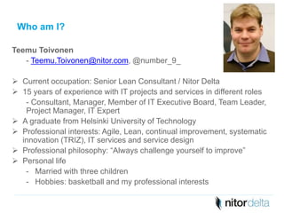 Who am I? 
Teemu Toivonen 
- Teemu.Toivonen@nitor.com, @number_9_ 
 Current occupation: Senior Lean Consultant / Nitor Delta 
 15 years of experience with IT projects and services in different roles 
- Consultant, Manager, Member of IT Executive Board, Team Leader, 
Project Manager, IT Expert 
 A graduate from Helsinki University of Technology 
 Professional interests: Agile, Lean, continual improvement, systematic 
innovation (TRIZ), IT services and service design 
 Professional philosophy: “Always challenge yourself to improve” 
 Personal life 
- Married with three children 
- Hobbies: basketball and my professional interests 
 