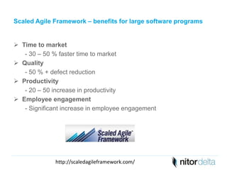 Scaled Agile Framework – benefits for large software programs 
 Time to market 
- 30 – 50 % faster time to market 
 Quality 
- 50 % + defect reduction 
 Productivity 
- 20 – 50 increase in productivity 
 Employee engagement 
- Significant increase in employee engagement 
http://scaledagileframework.com/ 
 