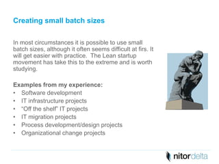 Creating small batch sizes 
In most circumstances it is possible to use small 
batch sizes, although it often seems difficult at firs. It 
will get easier with practice. The Lean startup 
movement has take this to the extreme and is worth 
studying. 
Examples from my experience: 
• Software development 
• IT infrastructure projects 
• “Off the shelf” IT projects 
• IT migration projects 
• Process development/design projects 
• Organizational change projects 
 