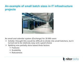 An example of small batch sizes in IT infrastructure 
projects 
An email and calendar system (Exchange) for 30 000 users 
 Initially I thought this would be difficult to divide into small batchers, but it 
turned out to be relatively easy and a good choice 
 Splitting was partially done based three factors 
 Features 
 Scalability 
 Robustness 
 