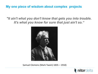 My one piece of wisdom about complex projects 
"It ain't what you don't know that gets you into trouble. 
It's what you know for sure that just ain't so.“ 
Samuel Clemens (Mark Twain) 1835 – 1910) 

