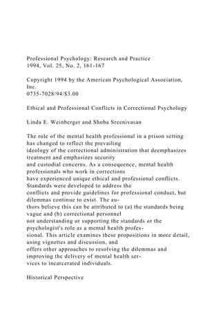 Professional Psychology: Research and Practice
1994, Vol. 25, No. 2, 161-167
Copyright 1994 by the American Psychological Association,
Inc.
0735-7028/94/$3.00
Ethical and Professional Conflicts in Correctional Psychology
Linda E. Weinberger and Shoba Sreenivasan
The role of the mental health professional in a prison setting
has changed to reflect the prevailing
ideology of the correctional administration that deemphasizes
treatment and emphasizes security
and custodial concerns. As a consequence, mental health
professionals who work in corrections
have experienced unique ethical and professional conflicts.
Standards were developed to address the
conflicts and provide guidelines for professional conduct, but
dilemmas continue to exist. The au-
thors believe this can be attributed to (a) the standards being
vague and (b) correctional personnel
not understanding or supporting the standards or the
psychologist's role as a mental health profes-
sional. This article examines these propositions in more detail,
using vignettes and discussion, and
offers other approaches to resolving the dilemmas and
improving the delivery of mental health ser-
vices to incarcerated individuals.
Historical Perspective
 