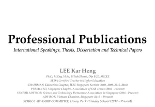 Professional Publications
International Speakings, Thesis, Dissertation and Technical Papers
LEE Kar Heng
Ph.D, M.Eng, M.Sc, B.Tech(Hons), Dip ECE, MIEEE
SEDA Certified Teacher in Higher Education
CHAIRMAN, Education Chapter, IEEE Singapore Section (2008, 2009, 2015, 2016)
PRESIDENT, Singapore Chapter, Association of Old Crows (2016 - Present)
SENIOR ADVISOR, Science and Technology Vietnamese Association in Singapore (2016 - Present)
ADVISOR, Vietnam Chamber, Singapore (2017 - Present)
SCHOOL ADVISORY COMMITTEE, Henry Park Primary School (2017 - Present)
 
