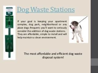 Dog Waste Stations 
If your goal is keeping your apartment 
complex, dog park, neighborhood or any 
place dogs frequent; you’ll want to seriously 
consider the addition of dog waste stations. 
They are affordable, simple to install and will 
help maintain a clean environment. 
The most affordable and efficient dog waste 
disposal system! 
 
