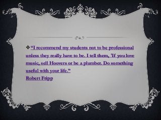 “I recommend my students not to be professional
unless they really have to be. I tell them, 'If you love
music, sell Hoovers or be a plumber. Do something
useful with your life.”
Robert Fripp
 