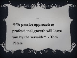 “A passive approach to
professional growth will leave
you by the wayside” - Tom
Peters
 
