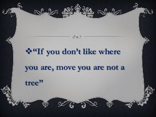 “If you don’t like where
you are, move you are not a
tree”
 