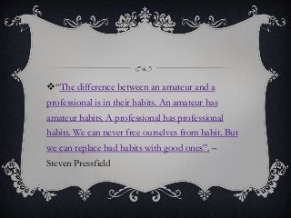 “The difference between an amateur and a
professional is in their habits. An amateur has
amateur habits. A professional has professional
habits. We can never free ourselves from habit. But
we can replace bad habits with good ones”. –
Steven Pressfield
 