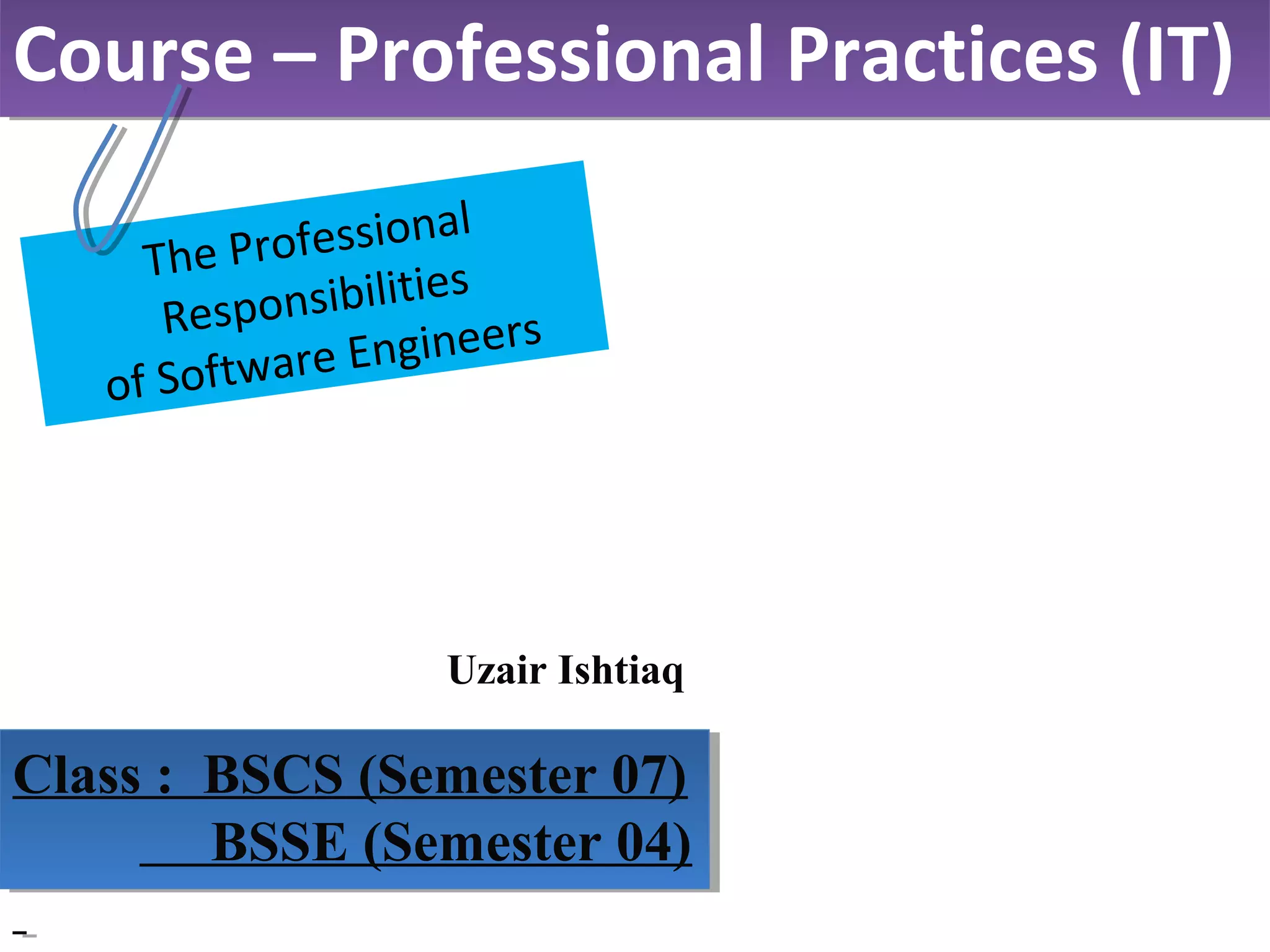 Uzair Ishtiaq
Course – Professional Practices (IT)Course – Professional Practices (IT)
Class : BSCS (Semester 07)
BSSE (Semester 04)
Class : BSCS (Semester 07)
BSSE (Semester 04)
The Professional
Responsibilities
of Software Engineers
 