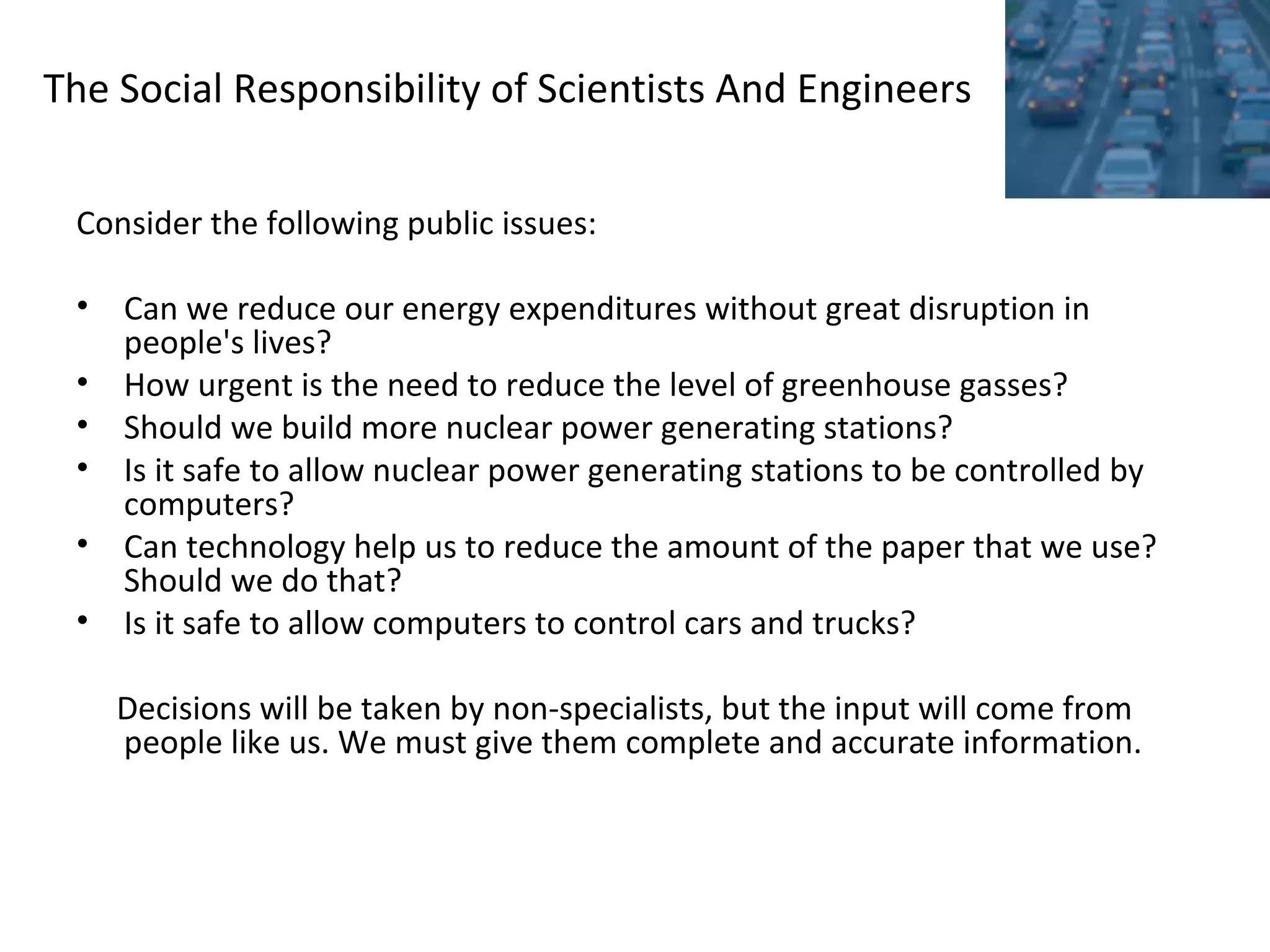 The Social Responsibility of Scientists And Engineers
Consider the following public issues:
• Can we reduce our energy expenditures without great disruption in
people's lives?
• How urgent is the need to reduce the level of greenhouse gasses?
• Should we build more nuclear power generating stations?
• Is it safe to allow nuclear power generating stations to be controlled by
computers?
• Can technology help us to reduce the amount of the paper that we use?
Should we do that?
• Is it safe to allow computers to control cars and trucks?
Decisions will be taken by non-specialists, but the input will come from
people like us. We must give them complete and accurate information.
 