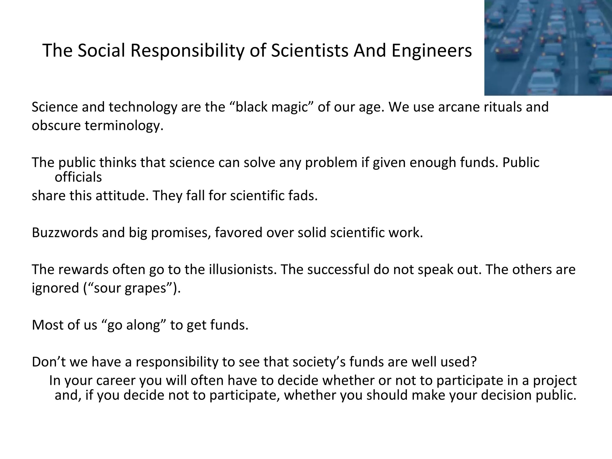 The Social Responsibility of Scientists And Engineers
Science and technology are the “black magic” of our age. We use arcane rituals and
obscure terminology.
The public thinks that science can solve any problem if given enough funds. Public
officials
share this attitude. They fall for scientific fads.
Buzzwords and big promises, favored over solid scientific work.
The rewards often go to the illusionists. The successful do not speak out. The others are
ignored (“sour grapes”).
Most of us “go along” to get funds.
Don’t we have a responsibility to see that society’s funds are well used?
In your career you will often have to decide whether or not to participate in a project
and, if you decide not to participate, whether you should make your decision public.
 
