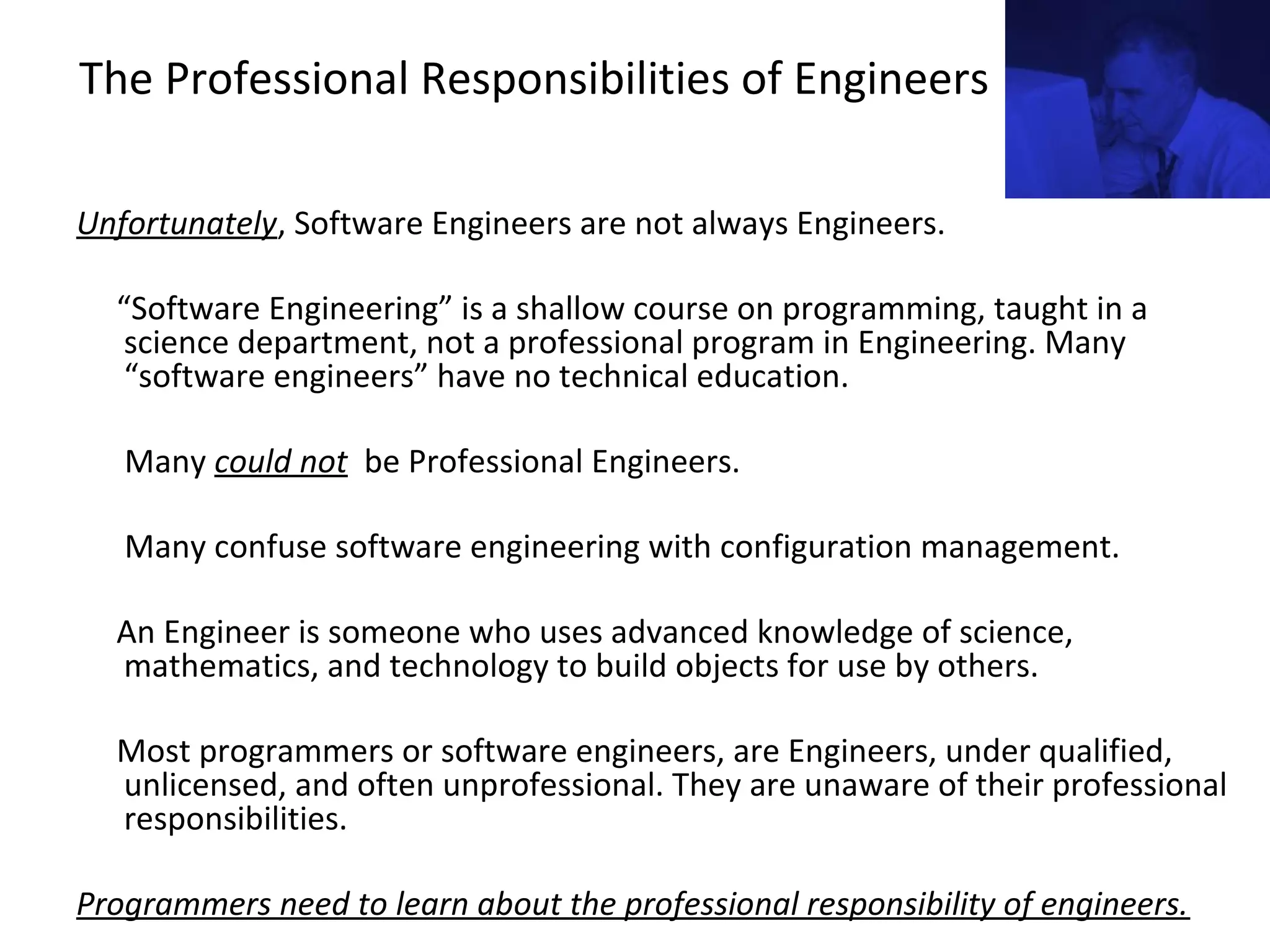 The Professional Responsibilities of Engineers
Unfortunately, Software Engineers are not always Engineers.
“Software Engineering” is a shallow course on programming, taught in a
science department, not a professional program in Engineering. Many
“software engineers” have no technical education.
Many could not be Professional Engineers.
Many confuse software engineering with configuration management.
An Engineer is someone who uses advanced knowledge of science,
mathematics, and technology to build objects for use by others.
Most programmers or software engineers, are Engineers, under qualified,
unlicensed, and often unprofessional. They are unaware of their professional
responsibilities.
Programmers need to learn about the professional responsibility of engineers.
 