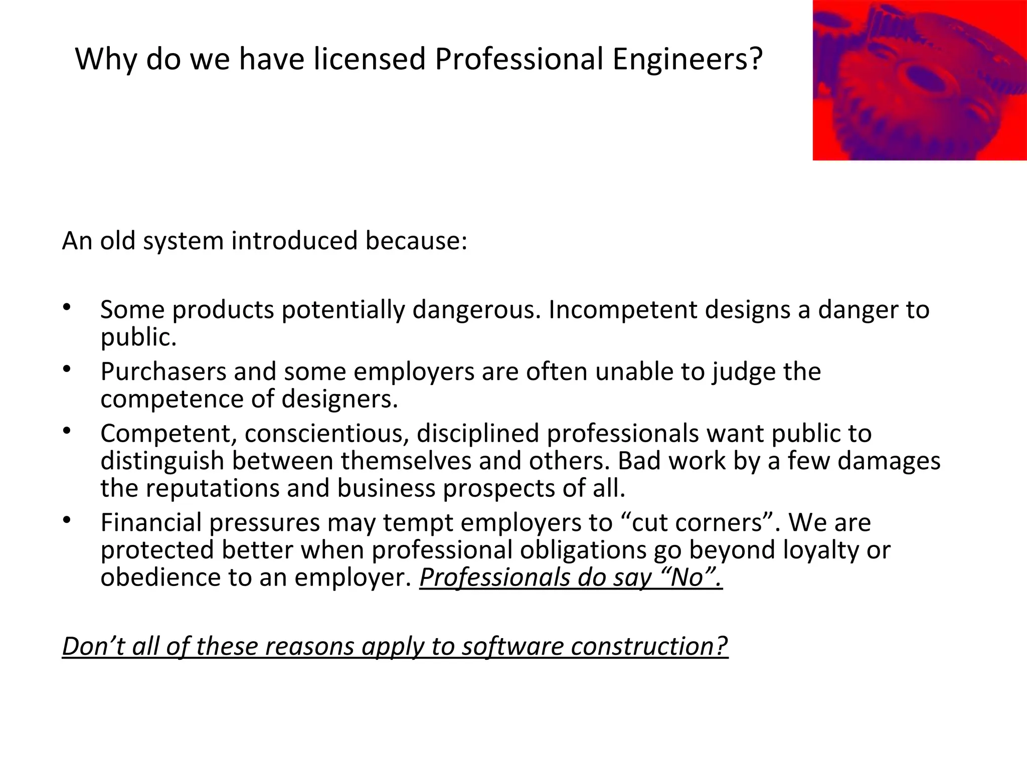 Why do we have licensed Professional Engineers?
An old system introduced because:
• Some products potentially dangerous. Incompetent designs a danger to
public.
• Purchasers and some employers are often unable to judge the
competence of designers.
• Competent, conscientious, disciplined professionals want public to
distinguish between themselves and others. Bad work by a few damages
the reputations and business prospects of all.
• Financial pressures may tempt employers to “cut corners”. We are
protected better when professional obligations go beyond loyalty or
obedience to an employer. Professionals do say “No”.
Don’t all of these reasons apply to software construction?
 