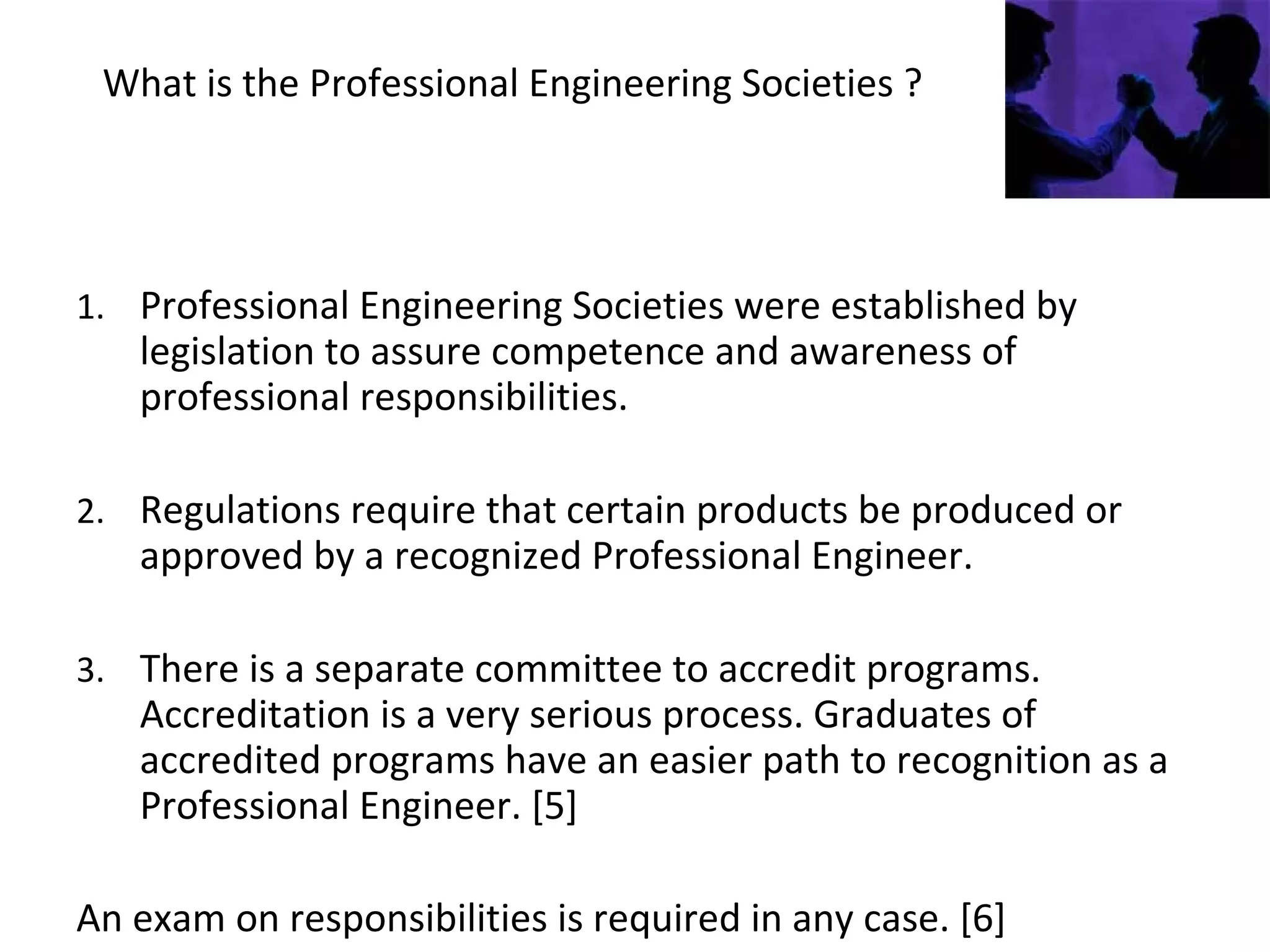 What is the Professional Engineering Societies ?
1. Professional Engineering Societies were established by
legislation to assure competence and awareness of
professional responsibilities.
2. Regulations require that certain products be produced or
approved by a recognized Professional Engineer.
3. There is a separate committee to accredit programs.
Accreditation is a very serious process. Graduates of
accredited programs have an easier path to recognition as a
Professional Engineer. [5]
An exam on responsibilities is required in any case. [6]
 
