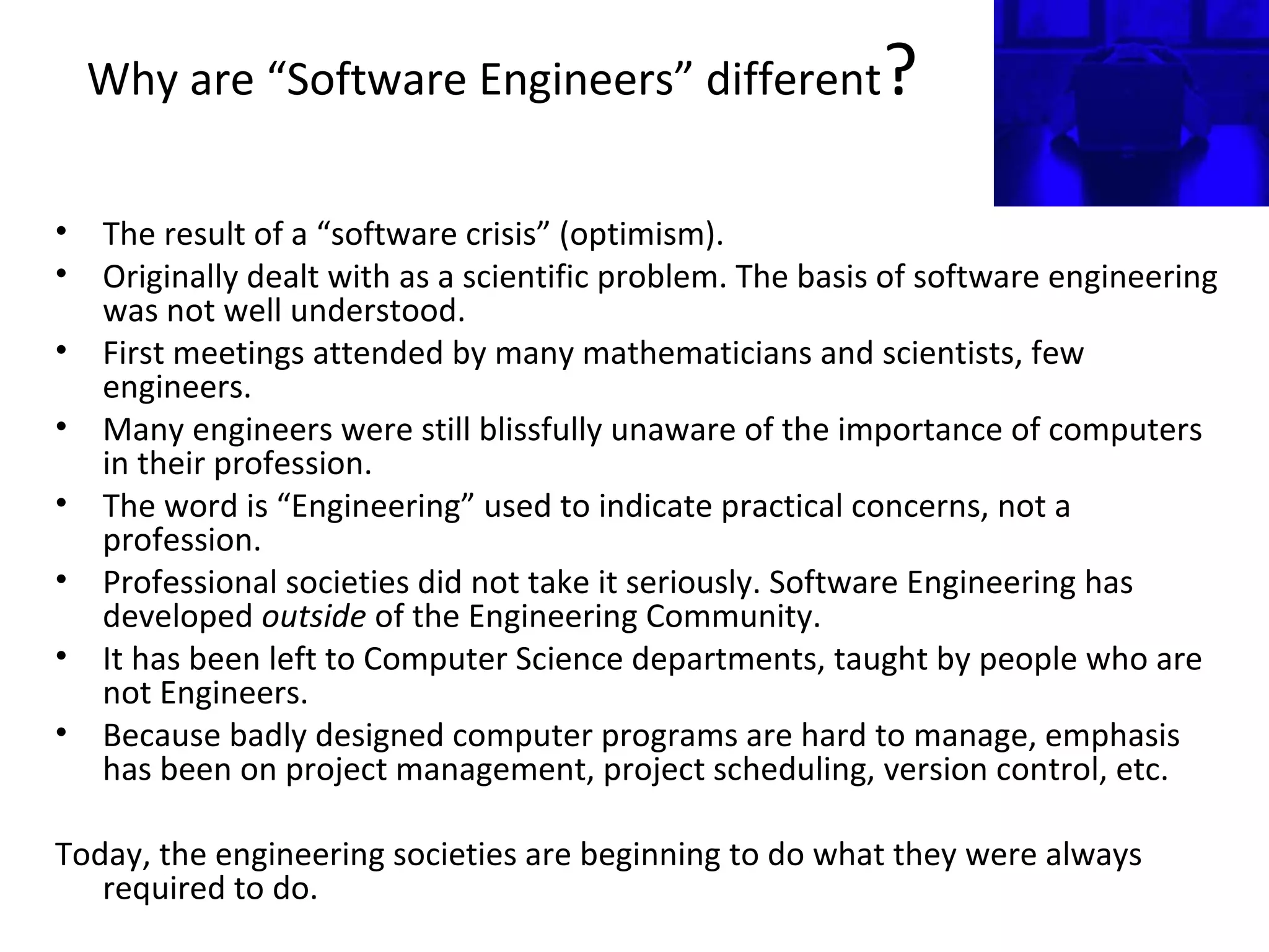 Why are “Software Engineers” different?
• The result of a “software crisis” (optimism).
• Originally dealt with as a scientific problem. The basis of software engineering
was not well understood.
• First meetings attended by many mathematicians and scientists, few
engineers.
• Many engineers were still blissfully unaware of the importance of computers
in their profession.
• The word is “Engineering” used to indicate practical concerns, not a
profession.
• Professional societies did not take it seriously. Software Engineering has
developed outside of the Engineering Community.
• It has been left to Computer Science departments, taught by people who are
not Engineers.
• Because badly designed computer programs are hard to manage, emphasis
has been on project management, project scheduling, version control, etc.
Today, the engineering societies are beginning to do what they were always
required to do.
 