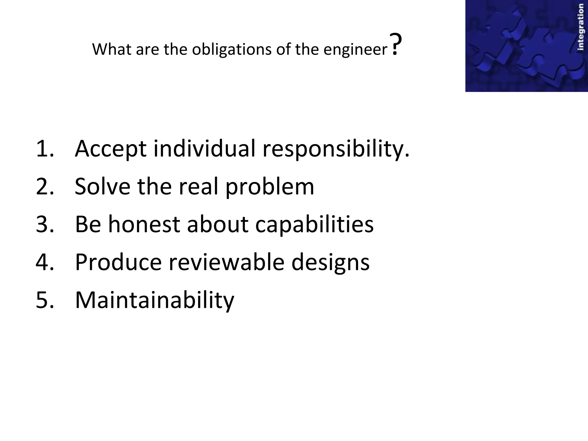What are the obligations of the engineer?
1. Accept individual responsibility.
2. Solve the real problem
3. Be honest about capabilities
4. Produce reviewable designs
5. Maintainability
 
