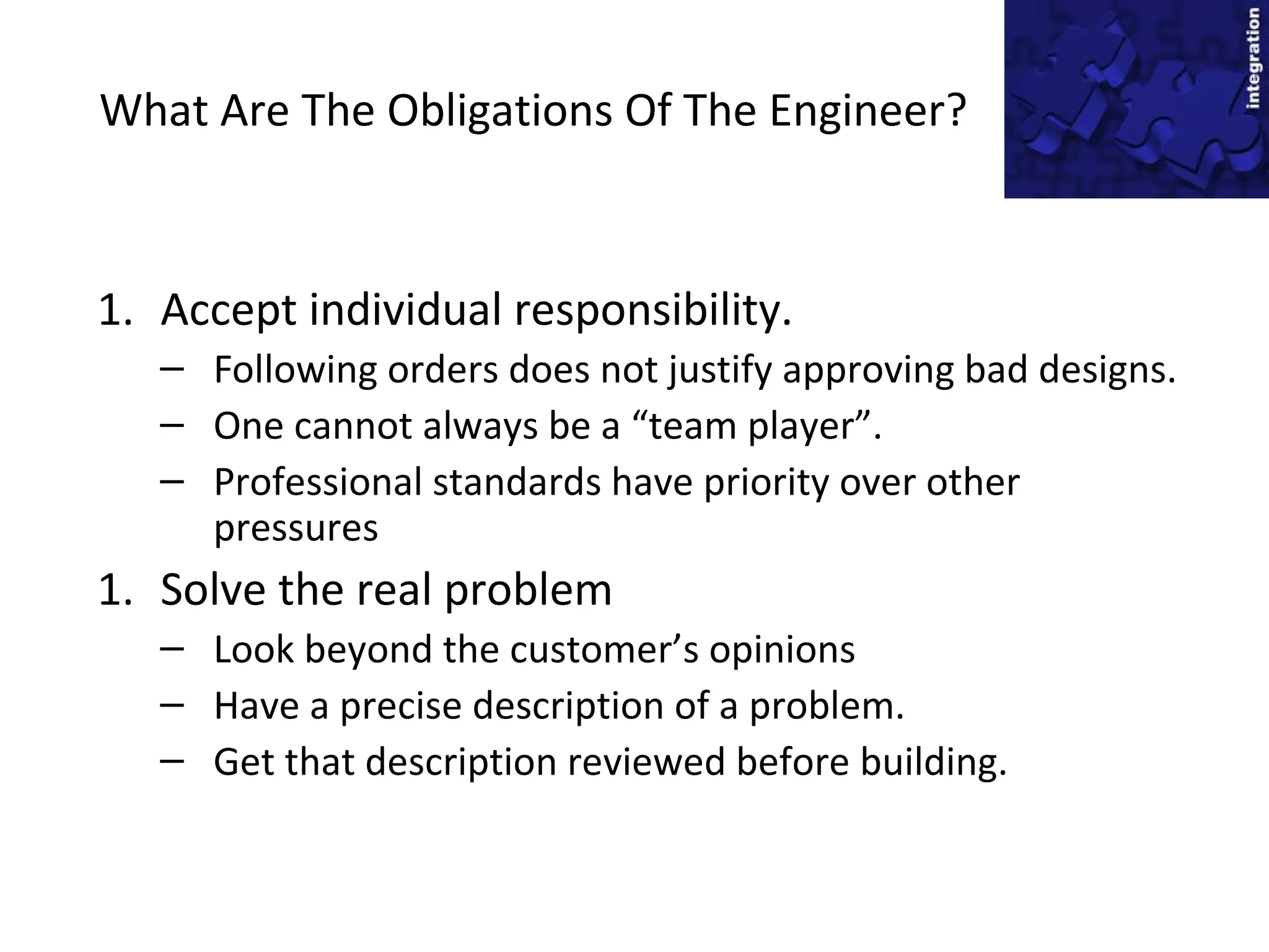 What Are The Obligations Of The Engineer?
1. Accept individual responsibility.
– Following orders does not justify approving bad designs.
– One cannot always be a “team player”.
– Professional standards have priority over other
pressures
1. Solve the real problem
– Look beyond the customer’s opinions
– Have a precise description of a problem.
– Get that description reviewed before building.
 
