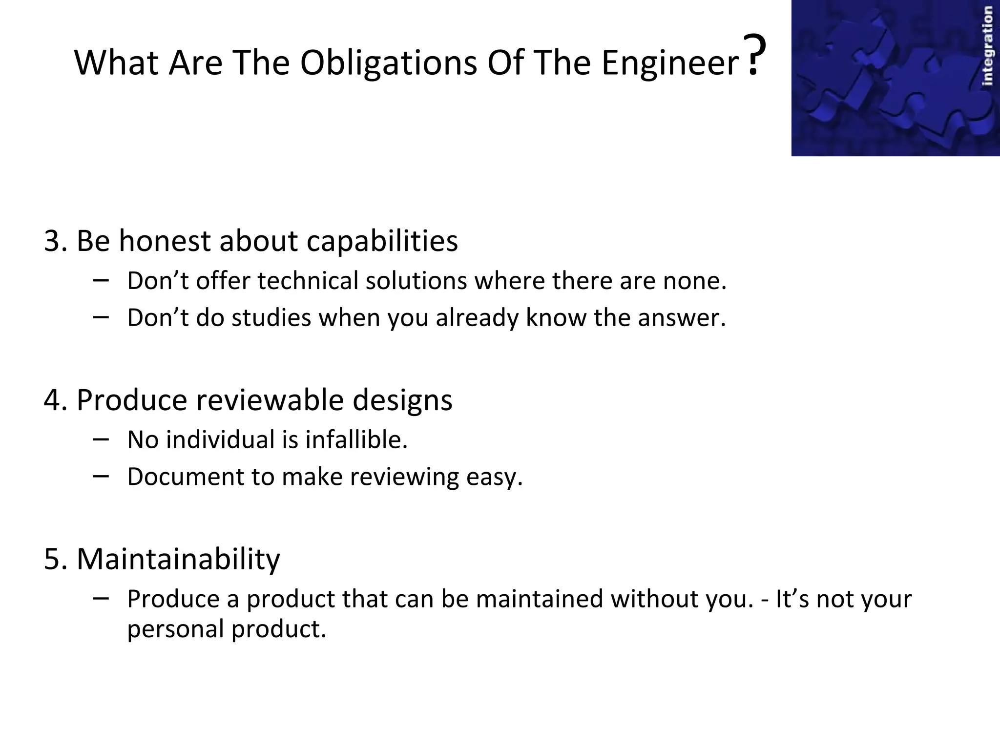 What Are The Obligations Of The Engineer?
3. Be honest about capabilities
– Don’t offer technical solutions where there are none.
– Don’t do studies when you already know the answer.
4. Produce reviewable designs
– No individual is infallible.
– Document to make reviewing easy.
5. Maintainability
– Produce a product that can be maintained without you. - It’s not your
personal product.
 