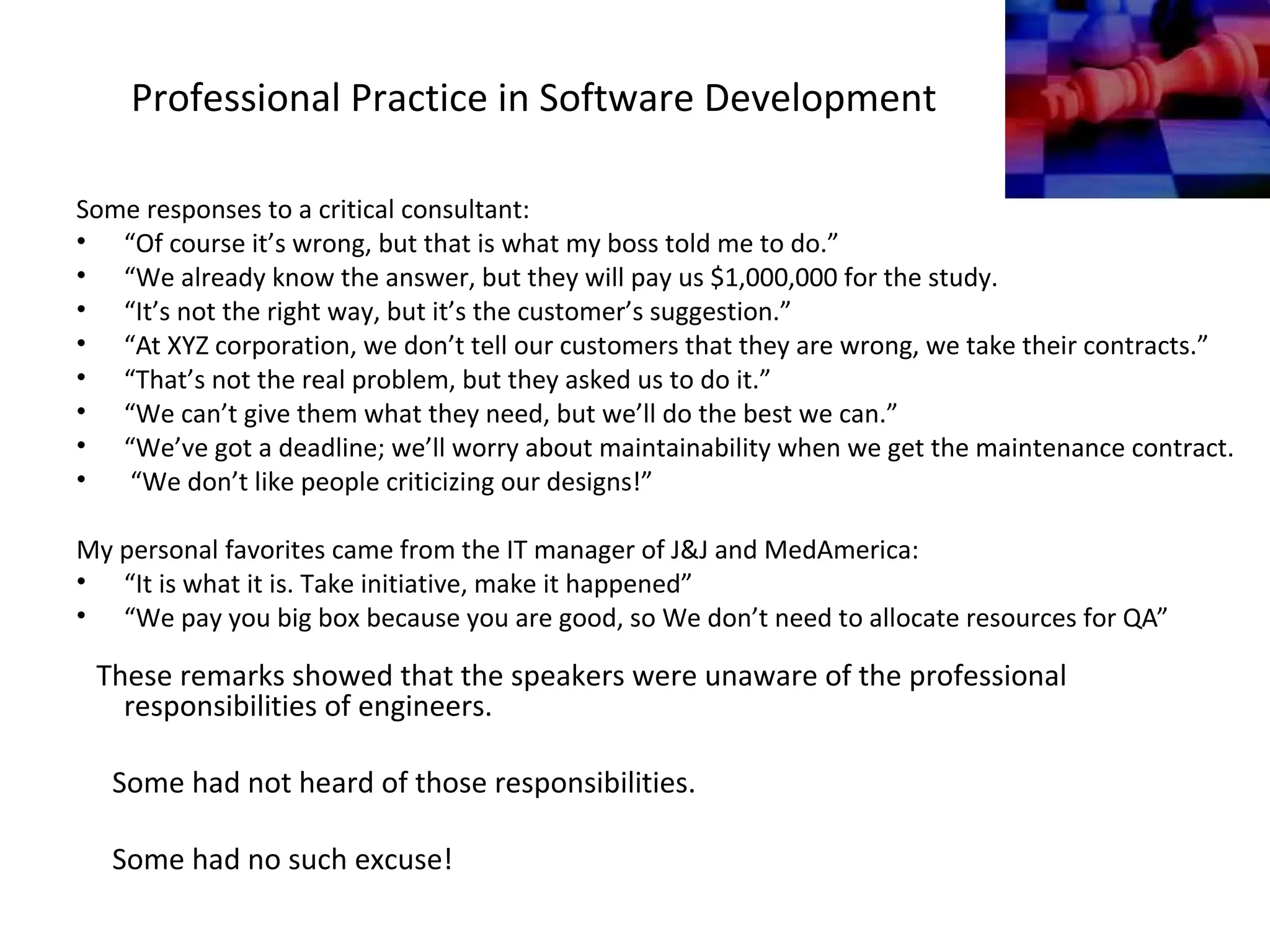 Professional Practice in Software Development
Some responses to a critical consultant:
• “Of course it’s wrong, but that is what my boss told me to do.”
• “We already know the answer, but they will pay us $1,000,000 for the study.
• “It’s not the right way, but it’s the customer’s suggestion.”
• “At XYZ corporation, we don’t tell our customers that they are wrong, we take their contracts.”
• “That’s not the real problem, but they asked us to do it.”
• “We can’t give them what they need, but we’ll do the best we can.”
• “We’ve got a deadline; we’ll worry about maintainability when we get the maintenance contract.
• “We don’t like people criticizing our designs!”
My personal favorites came from the IT manager of J&J and MedAmerica:
• “It is what it is. Take initiative, make it happened”
• “We pay you big box because you are good, so We don’t need to allocate resources for QA”
These remarks showed that the speakers were unaware of the professional
responsibilities of engineers.
Some had not heard of those responsibilities.
Some had no such excuse!
 