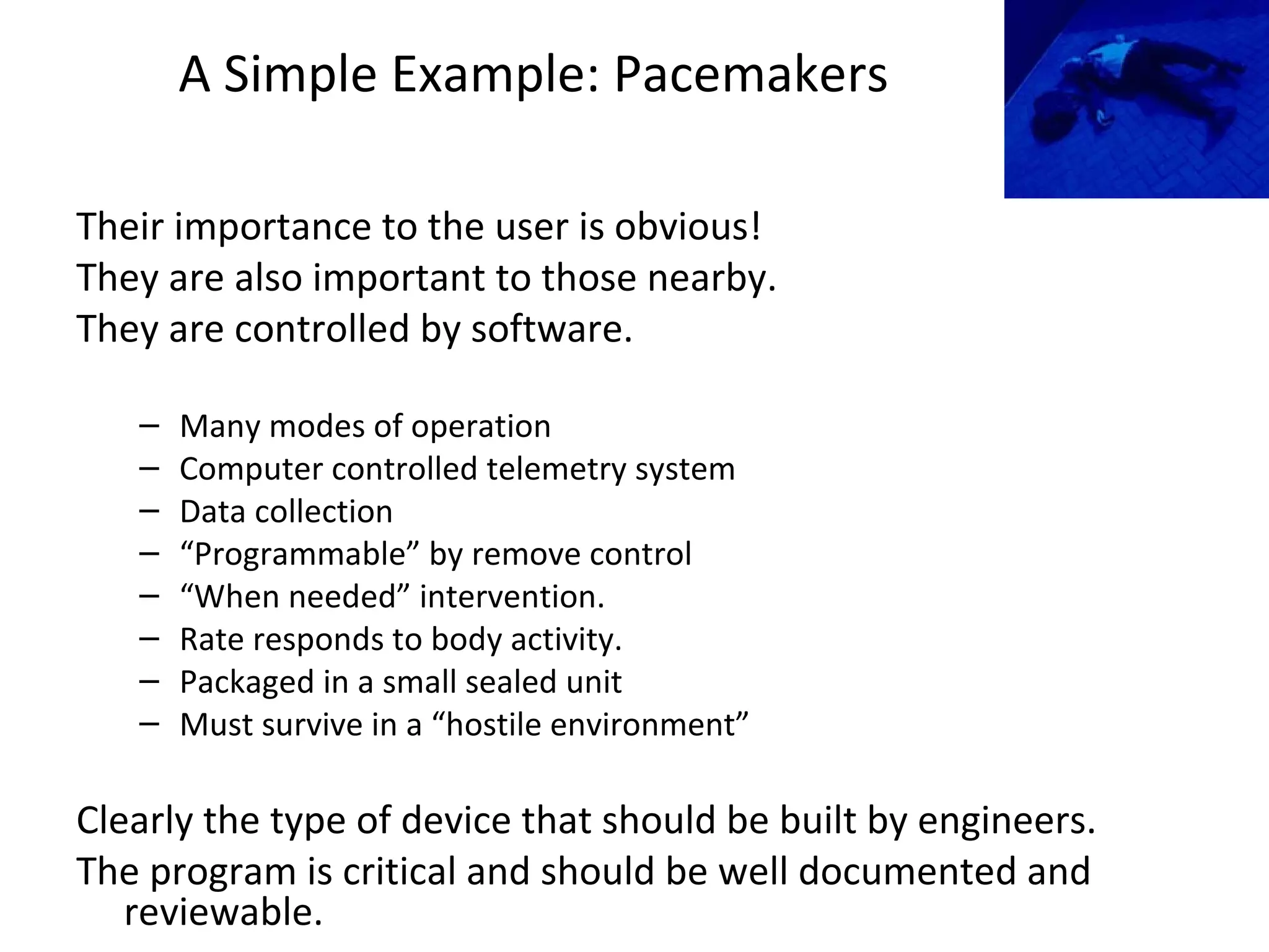 A Simple Example: Pacemakers
Their importance to the user is obvious!
They are also important to those nearby.
They are controlled by software.
– Many modes of operation
– Computer controlled telemetry system
– Data collection
– “Programmable” by remove control
– “When needed” intervention.
– Rate responds to body activity.
– Packaged in a small sealed unit
– Must survive in a “hostile environment”
Clearly the type of device that should be built by engineers.
The program is critical and should be well documented and
reviewable.
 