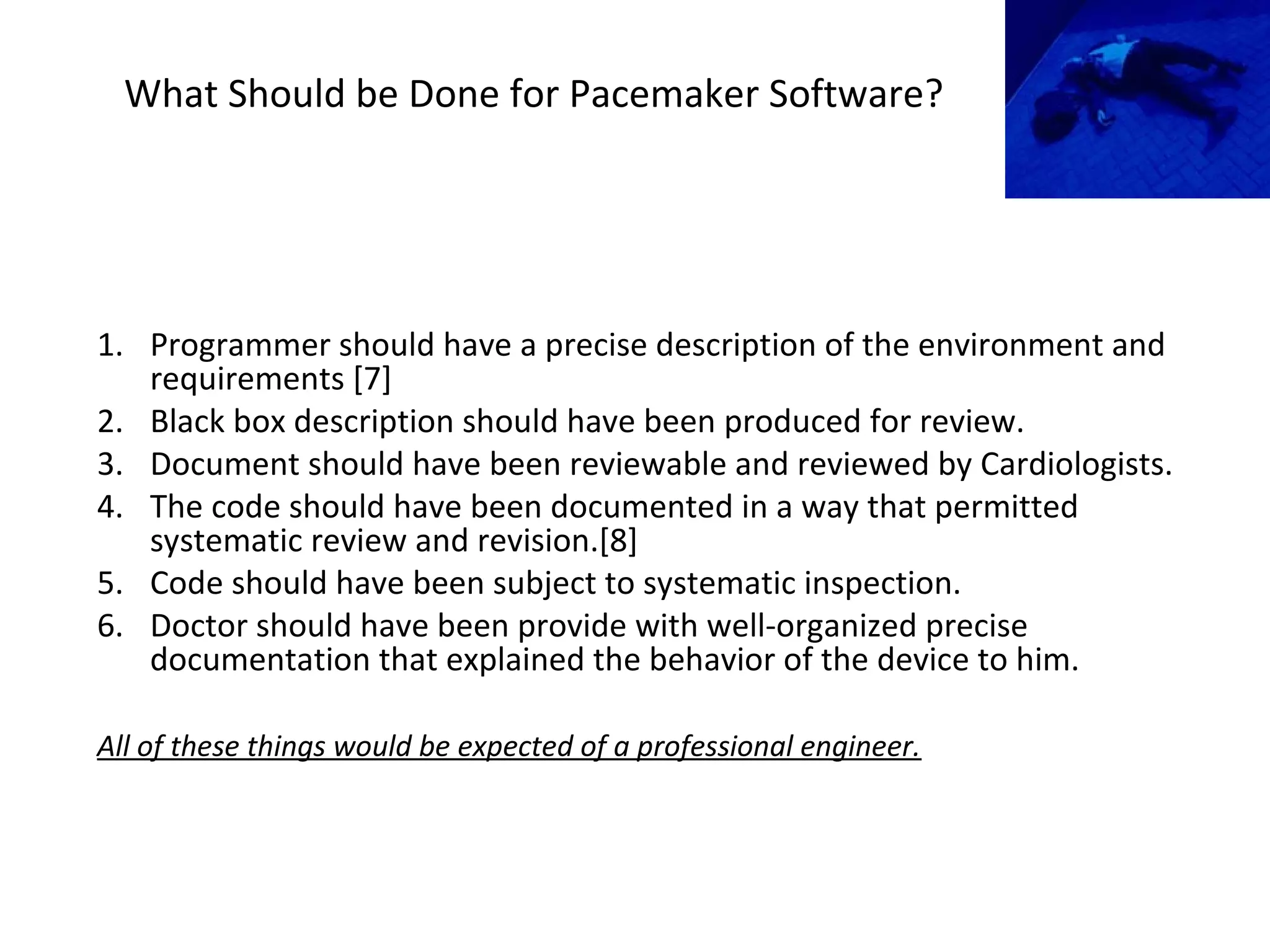 What Should be Done for Pacemaker Software?
1. Programmer should have a precise description of the environment and
requirements [7]
2. Black box description should have been produced for review.
3. Document should have been reviewable and reviewed by Cardiologists.
4. The code should have been documented in a way that permitted
systematic review and revision.[8]
5. Code should have been subject to systematic inspection.
6. Doctor should have been provide with well-organized precise
documentation that explained the behavior of the device to him.
All of these things would be expected of a professional engineer.
 