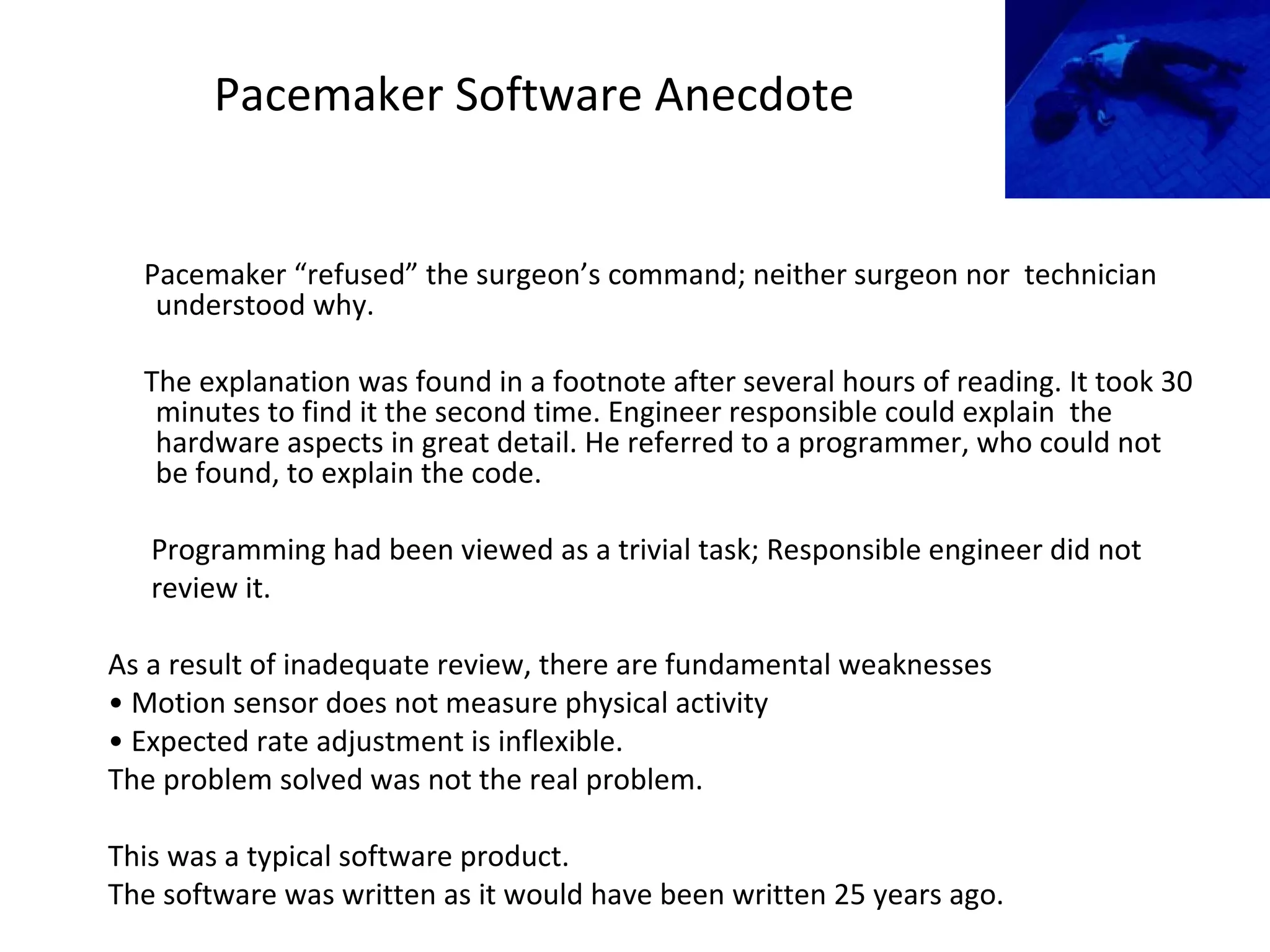 Pacemaker Software Anecdote
Pacemaker “refused” the surgeon’s command; neither surgeon nor technician
understood why.
The explanation was found in a footnote after several hours of reading. It took 30
minutes to find it the second time. Engineer responsible could explain the
hardware aspects in great detail. He referred to a programmer, who could not
be found, to explain the code.
Programming had been viewed as a trivial task; Responsible engineer did not
review it.
As a result of inadequate review, there are fundamental weaknesses
• Motion sensor does not measure physical activity
• Expected rate adjustment is inflexible.
The problem solved was not the real problem.
This was a typical software product.
The software was written as it would have been written 25 years ago.
 