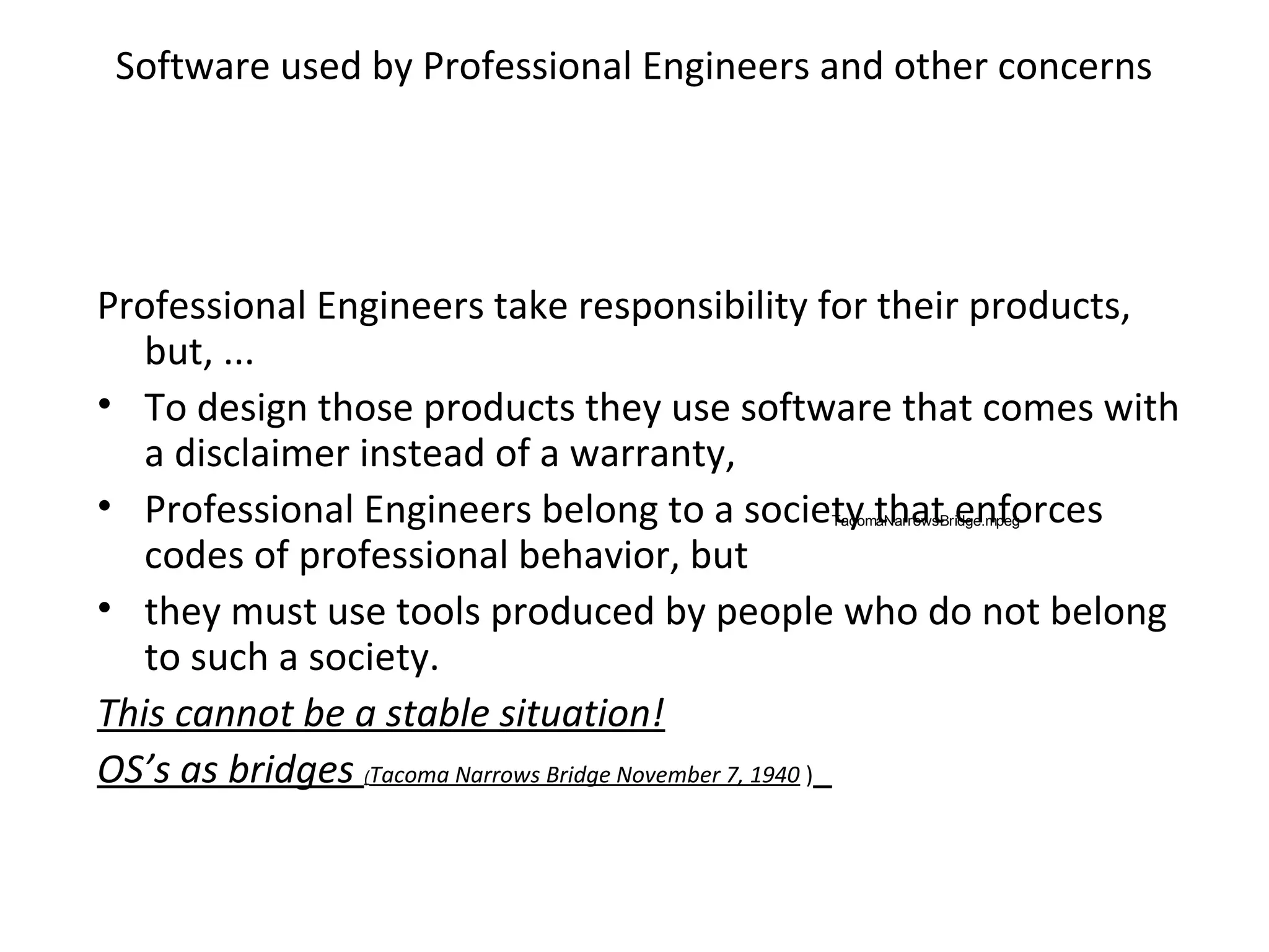 Software used by Professional Engineers and other concerns
Professional Engineers take responsibility for their products,
but, ...
• To design those products they use software that comes with
a disclaimer instead of a warranty,
• Professional Engineers belong to a society that enforces
codes of professional behavior, but
• they must use tools produced by people who do not belong
to such a society.
This cannot be a stable situation!
OS’s as bridges (Tacoma Narrows Bridge November 7, 1940 )
TacomaNarrowsBridge.mpeg
 