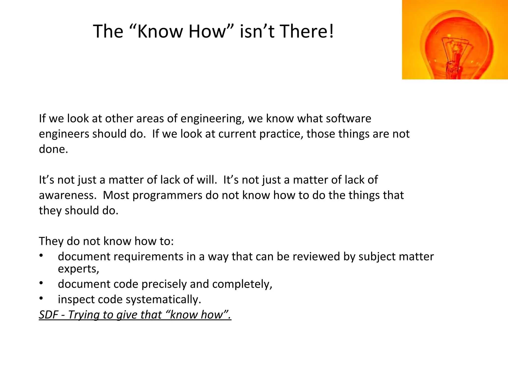 The “Know How” isn’t There!
If we look at other areas of engineering, we know what software
engineers should do. If we look at current practice, those things are not
done.
It’s not just a matter of lack of will. It’s not just a matter of lack of
awareness. Most programmers do not know how to do the things that
they should do.
They do not know how to:
• document requirements in a way that can be reviewed by subject matter
experts,
• document code precisely and completely,
• inspect code systematically.
SDF - Trying to give that “know how”.
 
