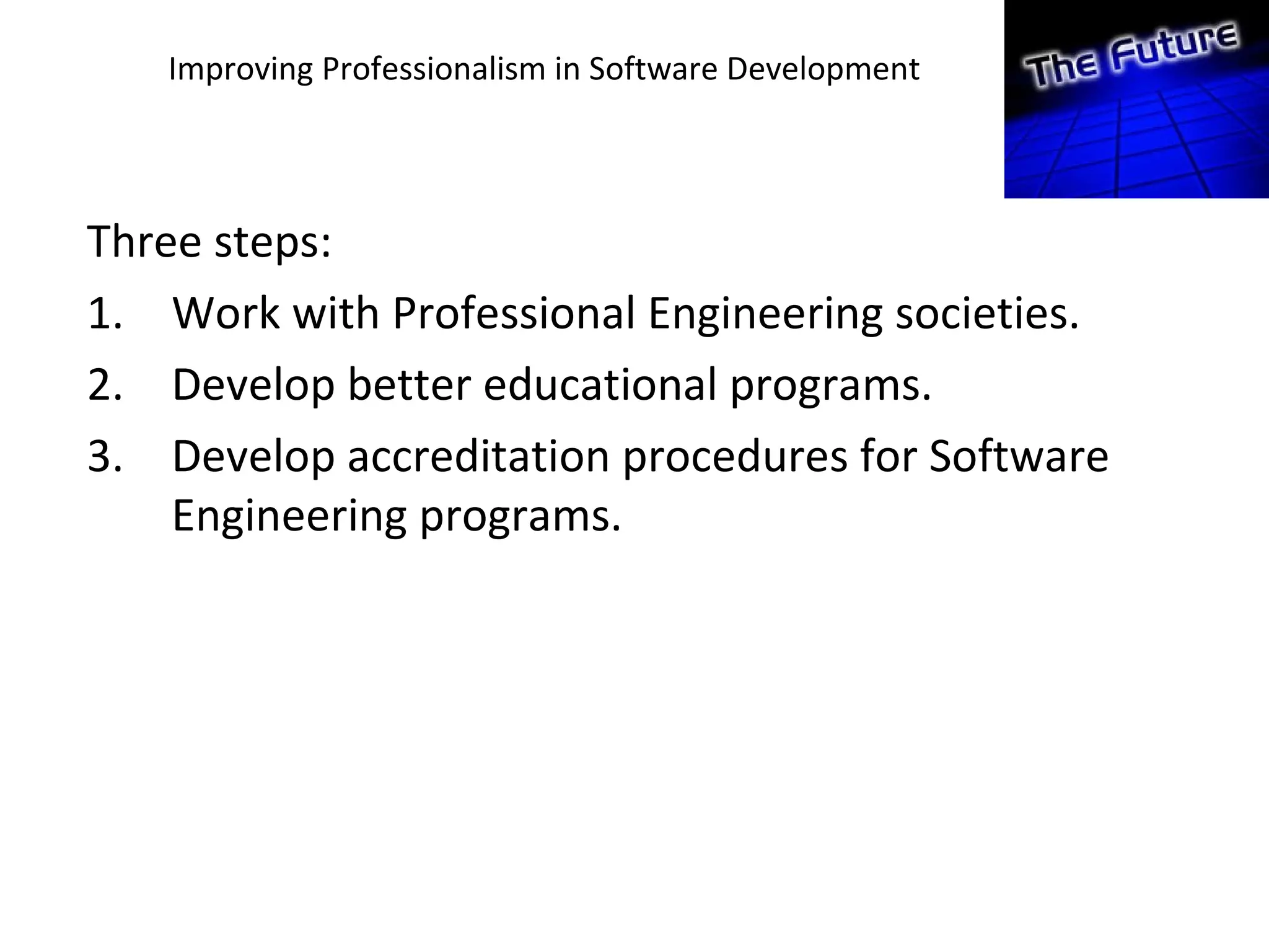 Improving Professionalism in Software Development
Three steps:
1. Work with Professional Engineering societies.
2. Develop better educational programs.
3. Develop accreditation procedures for Software
Engineering programs.
 