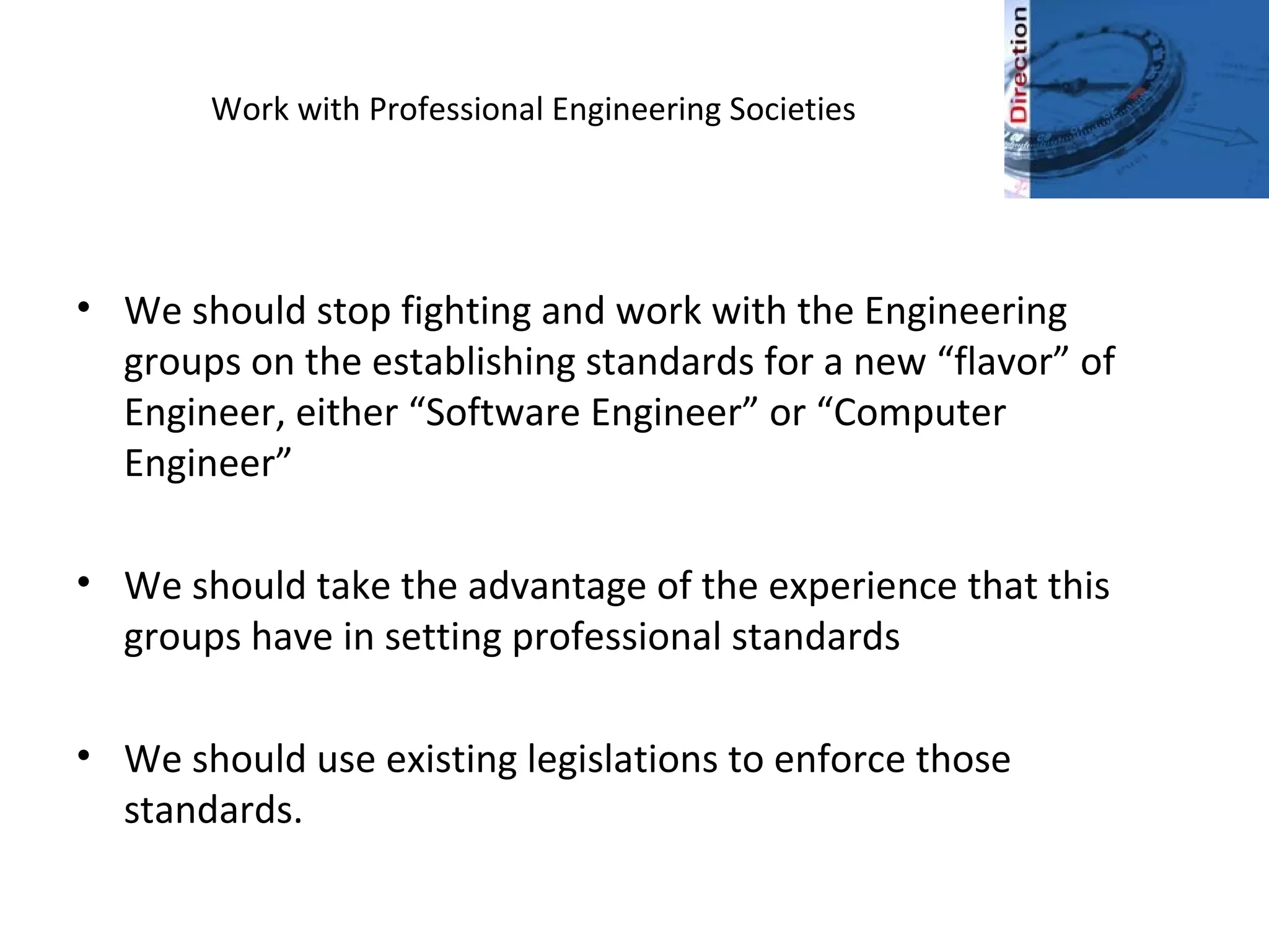 Work with Professional Engineering Societies
• We should stop fighting and work with the Engineering
groups on the establishing standards for a new “flavor” of
Engineer, either “Software Engineer” or “Computer
Engineer”
• We should take the advantage of the experience that this
groups have in setting professional standards
• We should use existing legislations to enforce those
standards.
 