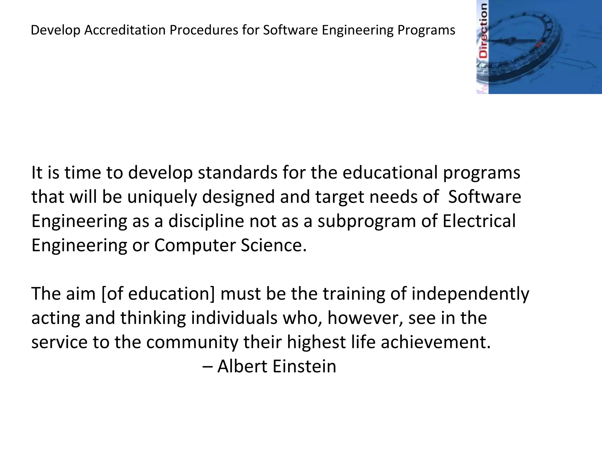 Develop Accreditation Procedures for Software Engineering Programs
It is time to develop standards for the educational programs
that will be uniquely designed and target needs of Software
Engineering as a discipline not as a subprogram of Electrical
Engineering or Computer Science.
The aim [of education] must be the training of independently
acting and thinking individuals who, however, see in the
service to the community their highest life achievement.
– Albert Einstein
 