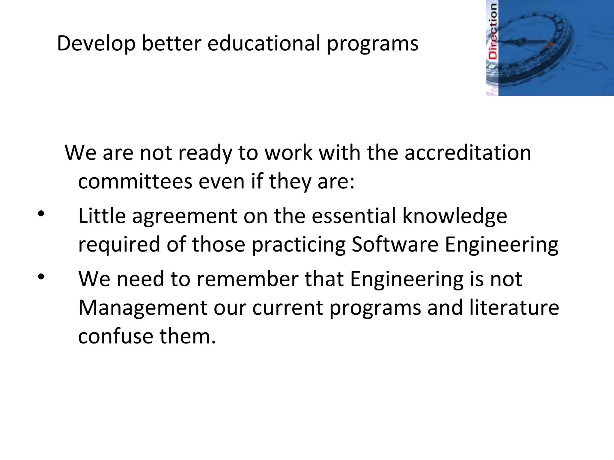 Develop better educational programs
We are not ready to work with the accreditation
committees even if they are:
• Little agreement on the essential knowledge
required of those practicing Software Engineering
• We need to remember that Engineering is not
Management our current programs and literature
confuse them.
 