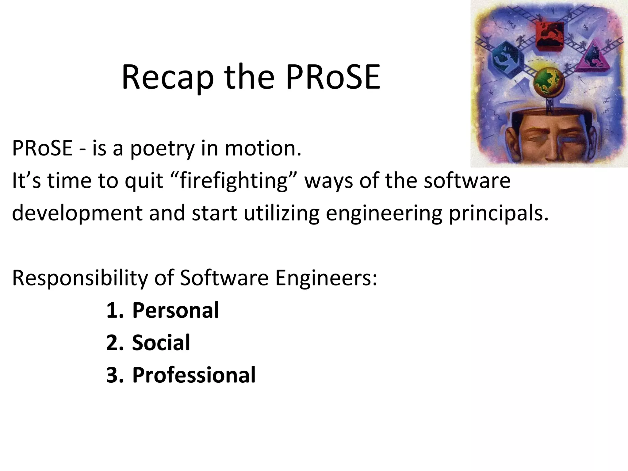 Recap the PRoSE
PRoSE - is a poetry in motion.
It’s time to quit “firefighting” ways of the software
development and start utilizing engineering principals.
Responsibility of Software Engineers:
1. Personal
2. Social
3. Professional
 