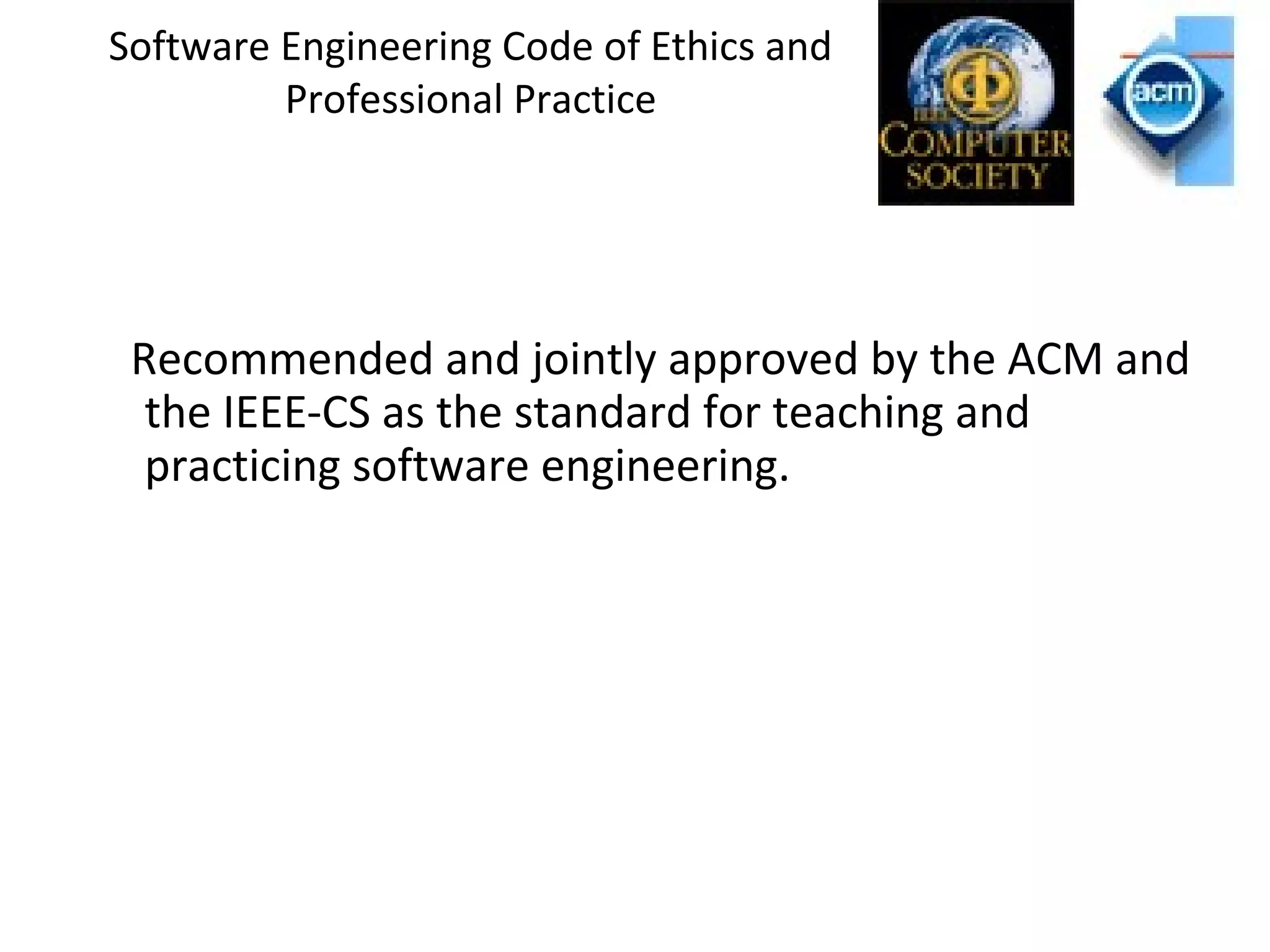 Software Engineering Code of Ethics and
Professional Practice
Recommended and jointly approved by the ACM and
the IEEE-CS as the standard for teaching and
practicing software engineering.
 
