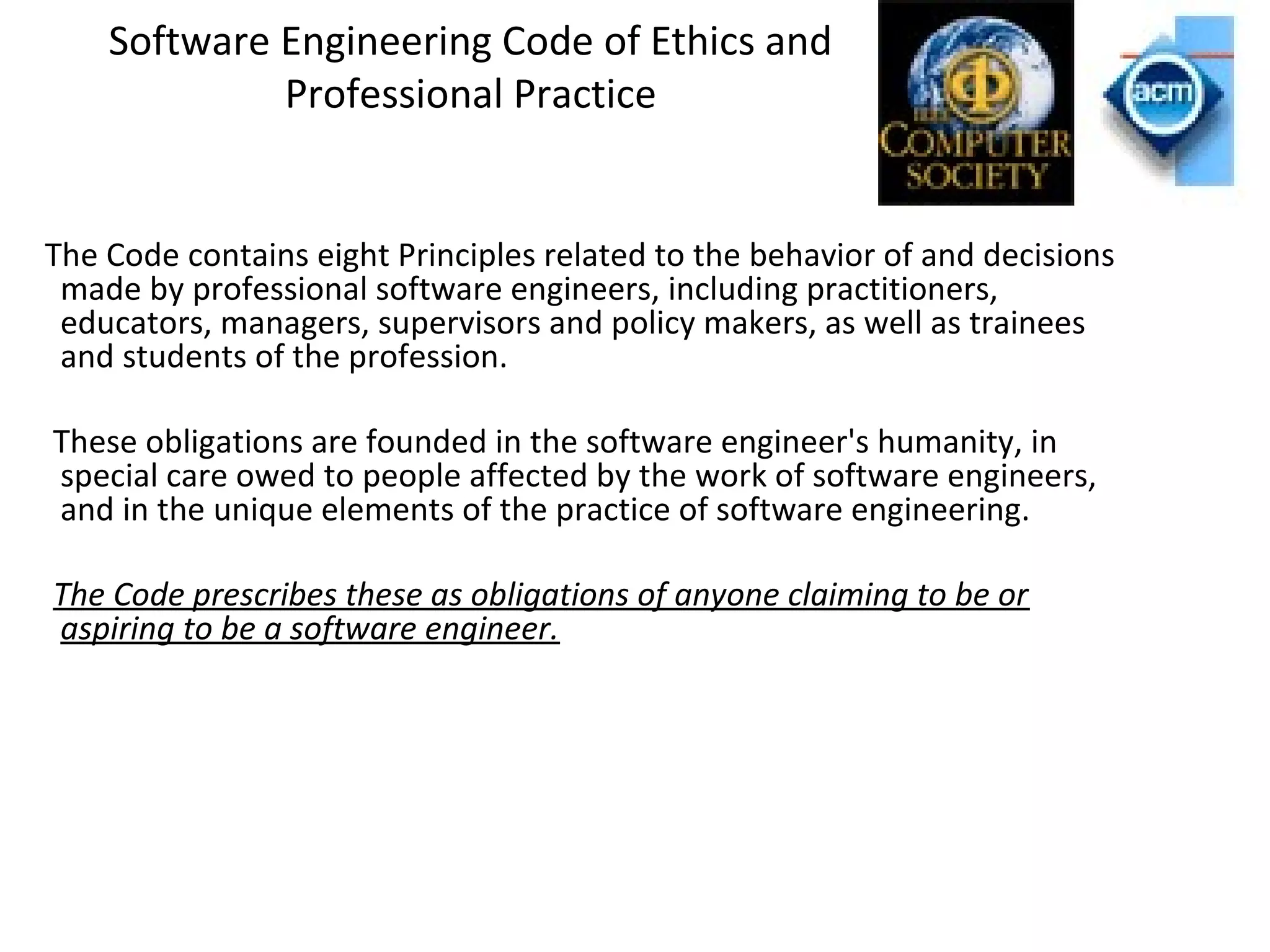 Software Engineering Code of Ethics and
Professional Practice
The Code contains eight Principles related to the behavior of and decisions
made by professional software engineers, including practitioners,
educators, managers, supervisors and policy makers, as well as trainees
and students of the profession.
These obligations are founded in the software engineer's humanity, in
special care owed to people affected by the work of software engineers,
and in the unique elements of the practice of software engineering.
The Code prescribes these as obligations of anyone claiming to be or
aspiring to be a software engineer.
 