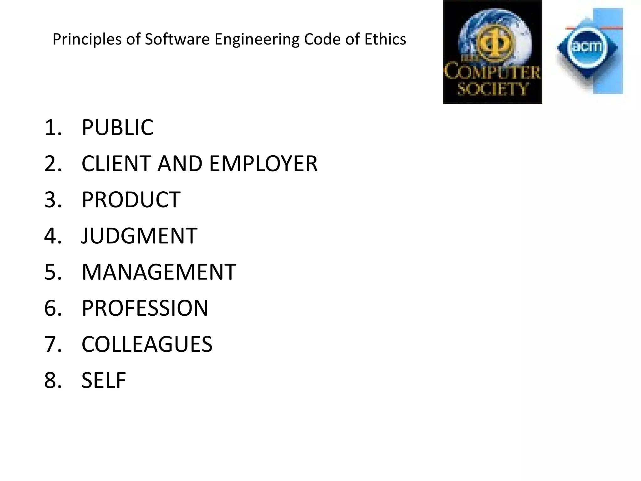 Principles of Software Engineering Code of Ethics
1. PUBLIC
2. CLIENT AND EMPLOYER
3. PRODUCT
4. JUDGMENT
5. MANAGEMENT
6. PROFESSION
7. COLLEAGUES
8. SELF
 