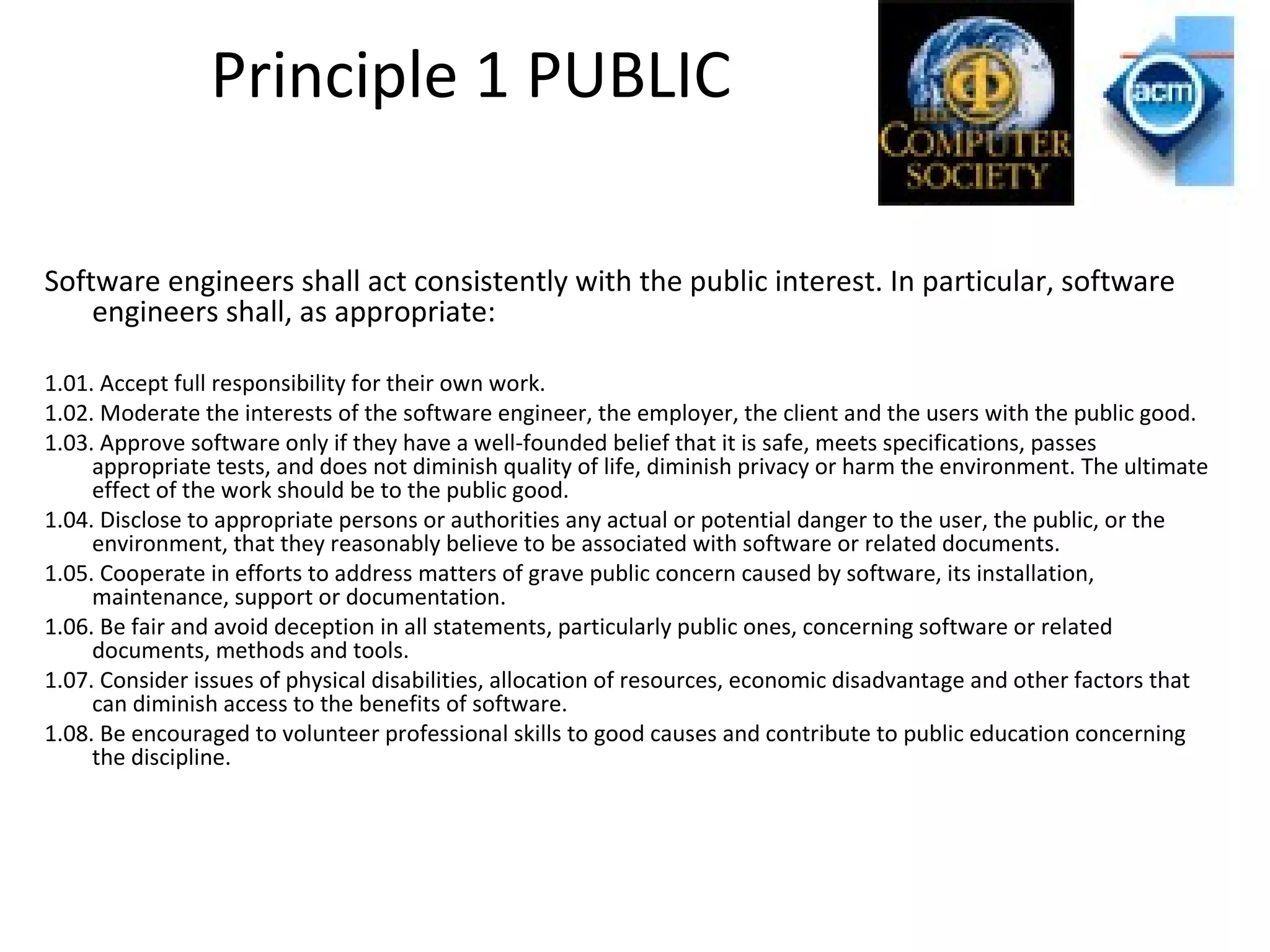 Principle 1 PUBLIC
Software engineers shall act consistently with the public interest. In particular, software
engineers shall, as appropriate:
1.01. Accept full responsibility for their own work.
1.02. Moderate the interests of the software engineer, the employer, the client and the users with the public good.
1.03. Approve software only if they have a well-founded belief that it is safe, meets specifications, passes
appropriate tests, and does not diminish quality of life, diminish privacy or harm the environment. The ultimate
effect of the work should be to the public good.
1.04. Disclose to appropriate persons or authorities any actual or potential danger to the user, the public, or the
environment, that they reasonably believe to be associated with software or related documents.
1.05. Cooperate in efforts to address matters of grave public concern caused by software, its installation,
maintenance, support or documentation.
1.06. Be fair and avoid deception in all statements, particularly public ones, concerning software or related
documents, methods and tools.
1.07. Consider issues of physical disabilities, allocation of resources, economic disadvantage and other factors that
can diminish access to the benefits of software.
1.08. Be encouraged to volunteer professional skills to good causes and contribute to public education concerning
the discipline.
 