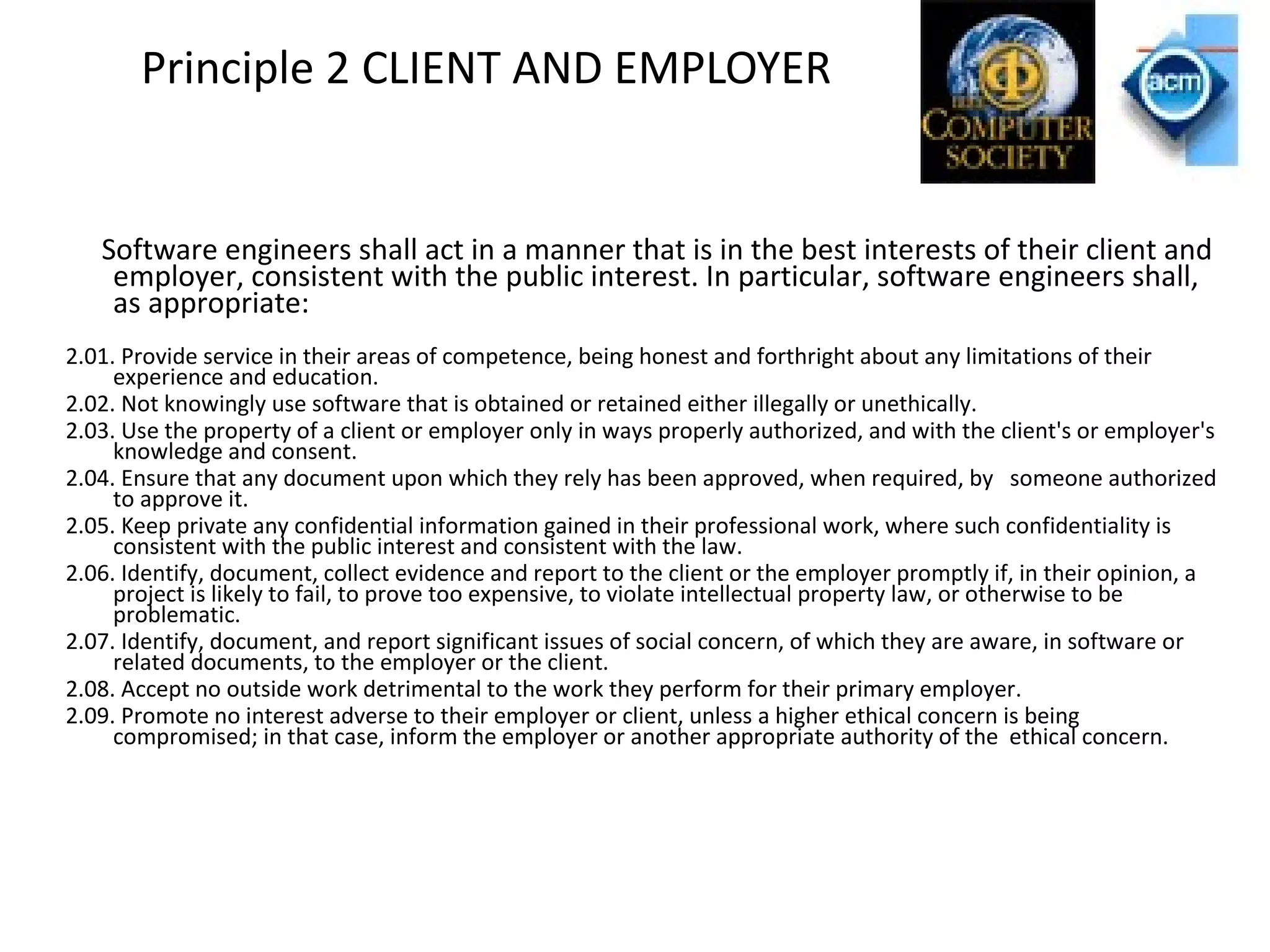 Principle 2 CLIENT AND EMPLOYER
Software engineers shall act in a manner that is in the best interests of their client and
employer, consistent with the public interest. In particular, software engineers shall,
as appropriate:
2.01. Provide service in their areas of competence, being honest and forthright about any limitations of their
experience and education.
2.02. Not knowingly use software that is obtained or retained either illegally or unethically.
2.03. Use the property of a client or employer only in ways properly authorized, and with the client's or employer's
knowledge and consent.
2.04. Ensure that any document upon which they rely has been approved, when required, by someone authorized
to approve it.
2.05. Keep private any confidential information gained in their professional work, where such confidentiality is
consistent with the public interest and consistent with the law.
2.06. Identify, document, collect evidence and report to the client or the employer promptly if, in their opinion, a
project is likely to fail, to prove too expensive, to violate intellectual property law, or otherwise to be
problematic.
2.07. Identify, document, and report significant issues of social concern, of which they are aware, in software or
related documents, to the employer or the client.
2.08. Accept no outside work detrimental to the work they perform for their primary employer.
2.09. Promote no interest adverse to their employer or client, unless a higher ethical concern is being
compromised; in that case, inform the employer or another appropriate authority of the ethical concern.
 