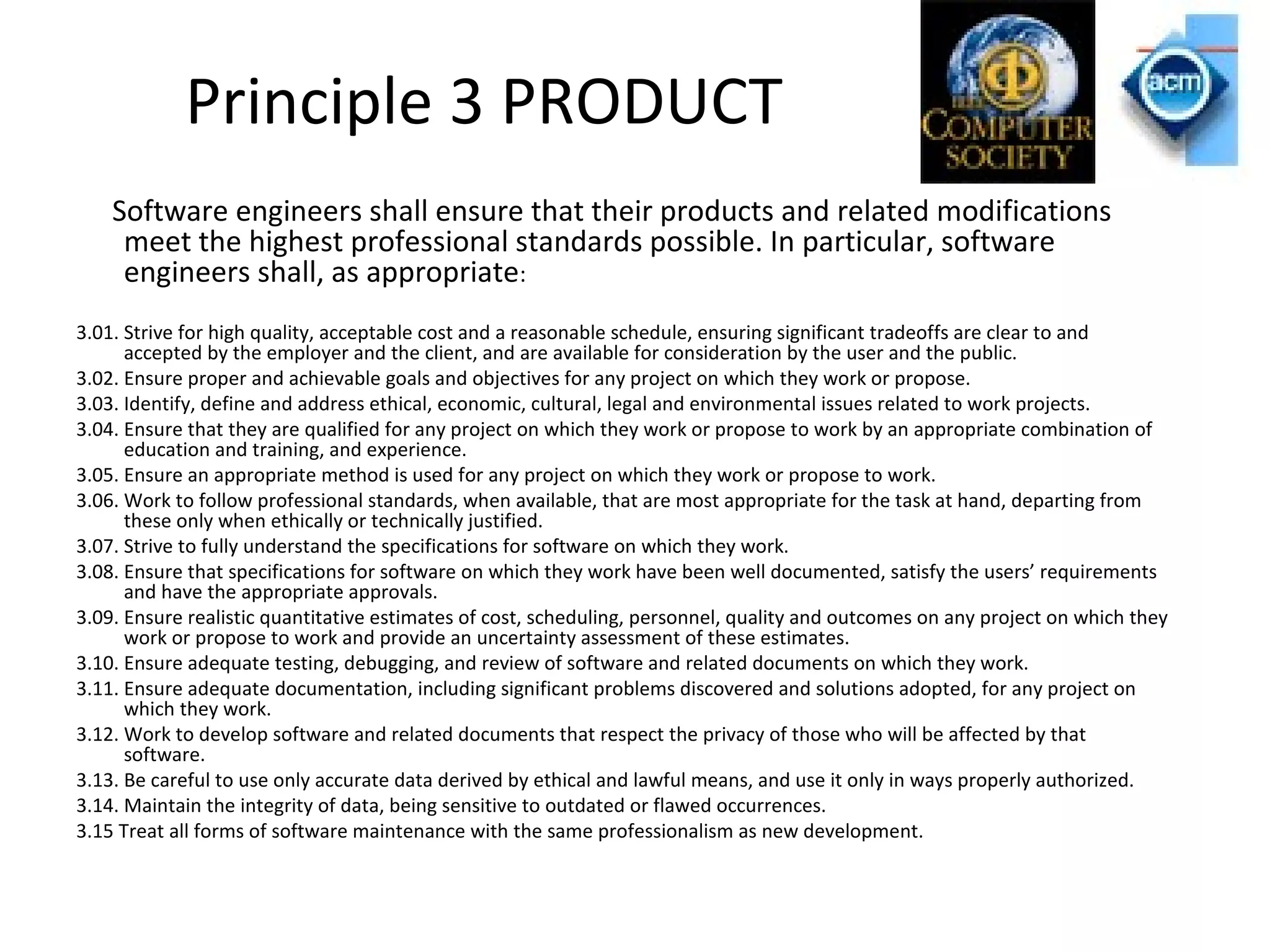 Principle 3 PRODUCT
Software engineers shall ensure that their products and related modifications
meet the highest professional standards possible. In particular, software
engineers shall, as appropriate:
3.01. Strive for high quality, acceptable cost and a reasonable schedule, ensuring significant tradeoffs are clear to and
accepted by the employer and the client, and are available for consideration by the user and the public.
3.02. Ensure proper and achievable goals and objectives for any project on which they work or propose.
3.03. Identify, define and address ethical, economic, cultural, legal and environmental issues related to work projects.
3.04. Ensure that they are qualified for any project on which they work or propose to work by an appropriate combination of
education and training, and experience.
3.05. Ensure an appropriate method is used for any project on which they work or propose to work.
3.06. Work to follow professional standards, when available, that are most appropriate for the task at hand, departing from
these only when ethically or technically justified.
3.07. Strive to fully understand the specifications for software on which they work.
3.08. Ensure that specifications for software on which they work have been well documented, satisfy the users’ requirements
and have the appropriate approvals.
3.09. Ensure realistic quantitative estimates of cost, scheduling, personnel, quality and outcomes on any project on which they
work or propose to work and provide an uncertainty assessment of these estimates.
3.10. Ensure adequate testing, debugging, and review of software and related documents on which they work.
3.11. Ensure adequate documentation, including significant problems discovered and solutions adopted, for any project on
which they work.
3.12. Work to develop software and related documents that respect the privacy of those who will be affected by that
software.
3.13. Be careful to use only accurate data derived by ethical and lawful means, and use it only in ways properly authorized.
3.14. Maintain the integrity of data, being sensitive to outdated or flawed occurrences.
3.15 Treat all forms of software maintenance with the same professionalism as new development.
 