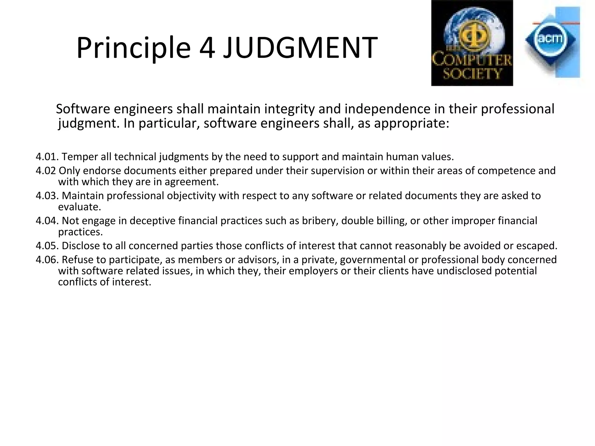 Principle 4 JUDGMENT
Software engineers shall maintain integrity and independence in their professional
judgment. In particular, software engineers shall, as appropriate:
4.01. Temper all technical judgments by the need to support and maintain human values.
4.02 Only endorse documents either prepared under their supervision or within their areas of competence and
with which they are in agreement.
4.03. Maintain professional objectivity with respect to any software or related documents they are asked to
evaluate.
4.04. Not engage in deceptive financial practices such as bribery, double billing, or other improper financial
practices.
4.05. Disclose to all concerned parties those conflicts of interest that cannot reasonably be avoided or escaped.
4.06. Refuse to participate, as members or advisors, in a private, governmental or professional body concerned
with software related issues, in which they, their employers or their clients have undisclosed potential
conflicts of interest.
 