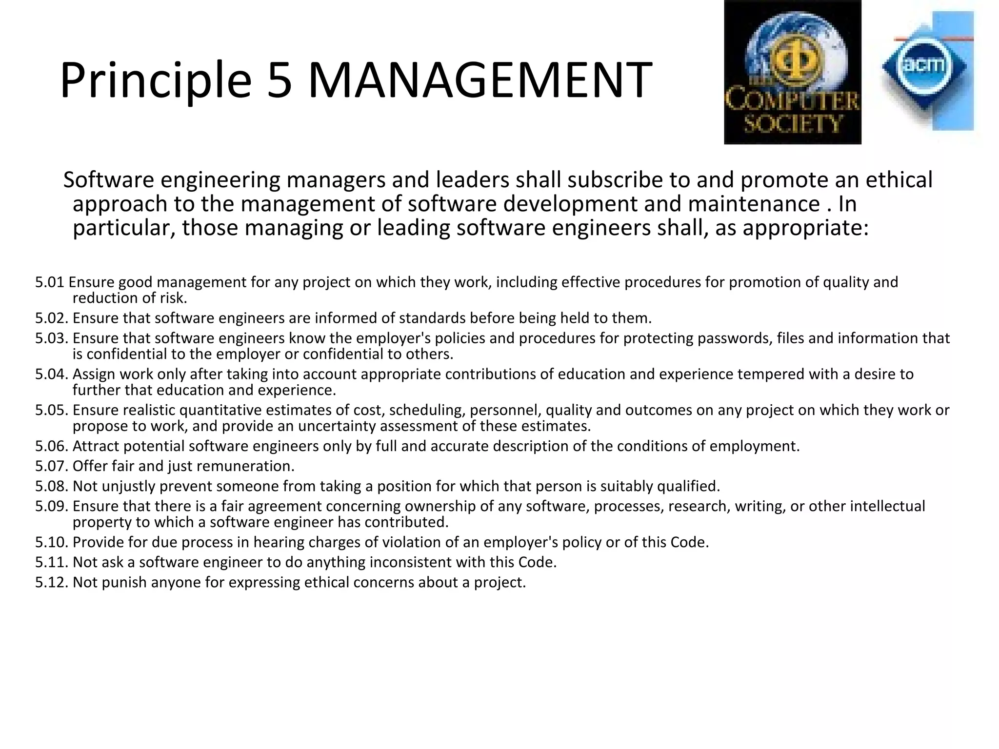 Principle 5 MANAGEMENT
Software engineering managers and leaders shall subscribe to and promote an ethical
approach to the management of software development and maintenance . In
particular, those managing or leading software engineers shall, as appropriate:
5.01 Ensure good management for any project on which they work, including effective procedures for promotion of quality and
reduction of risk.
5.02. Ensure that software engineers are informed of standards before being held to them.
5.03. Ensure that software engineers know the employer's policies and procedures for protecting passwords, files and information that
is confidential to the employer or confidential to others.
5.04. Assign work only after taking into account appropriate contributions of education and experience tempered with a desire to
further that education and experience.
5.05. Ensure realistic quantitative estimates of cost, scheduling, personnel, quality and outcomes on any project on which they work or
propose to work, and provide an uncertainty assessment of these estimates.
5.06. Attract potential software engineers only by full and accurate description of the conditions of employment.
5.07. Offer fair and just remuneration.
5.08. Not unjustly prevent someone from taking a position for which that person is suitably qualified.
5.09. Ensure that there is a fair agreement concerning ownership of any software, processes, research, writing, or other intellectual
property to which a software engineer has contributed.
5.10. Provide for due process in hearing charges of violation of an employer's policy or of this Code.
5.11. Not ask a software engineer to do anything inconsistent with this Code.
5.12. Not punish anyone for expressing ethical concerns about a project.
 