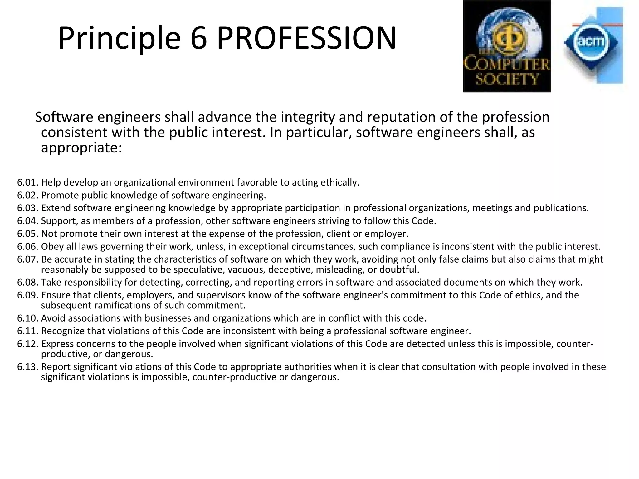 Principle 6 PROFESSION
Software engineers shall advance the integrity and reputation of the profession
consistent with the public interest. In particular, software engineers shall, as
appropriate:
6.01. Help develop an organizational environment favorable to acting ethically.
6.02. Promote public knowledge of software engineering.
6.03. Extend software engineering knowledge by appropriate participation in professional organizations, meetings and publications.
6.04. Support, as members of a profession, other software engineers striving to follow this Code.
6.05. Not promote their own interest at the expense of the profession, client or employer.
6.06. Obey all laws governing their work, unless, in exceptional circumstances, such compliance is inconsistent with the public interest.
6.07. Be accurate in stating the characteristics of software on which they work, avoiding not only false claims but also claims that might
reasonably be supposed to be speculative, vacuous, deceptive, misleading, or doubtful.
6.08. Take responsibility for detecting, correcting, and reporting errors in software and associated documents on which they work.
6.09. Ensure that clients, employers, and supervisors know of the software engineer's commitment to this Code of ethics, and the
subsequent ramifications of such commitment.
6.10. Avoid associations with businesses and organizations which are in conflict with this code.
6.11. Recognize that violations of this Code are inconsistent with being a professional software engineer.
6.12. Express concerns to the people involved when significant violations of this Code are detected unless this is impossible, counter-
productive, or dangerous.
6.13. Report significant violations of this Code to appropriate authorities when it is clear that consultation with people involved in these
significant violations is impossible, counter-productive or dangerous.
 
