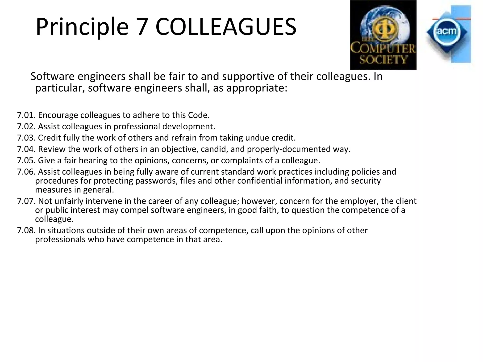 Principle 7 COLLEAGUES
Software engineers shall be fair to and supportive of their colleagues. In
particular, software engineers shall, as appropriate:
7.01. Encourage colleagues to adhere to this Code.
7.02. Assist colleagues in professional development.
7.03. Credit fully the work of others and refrain from taking undue credit.
7.04. Review the work of others in an objective, candid, and properly-documented way.
7.05. Give a fair hearing to the opinions, concerns, or complaints of a colleague.
7.06. Assist colleagues in being fully aware of current standard work practices including policies and
procedures for protecting passwords, files and other confidential information, and security
measures in general.
7.07. Not unfairly intervene in the career of any colleague; however, concern for the employer, the client
or public interest may compel software engineers, in good faith, to question the competence of a
colleague.
7.08. In situations outside of their own areas of competence, call upon the opinions of other
professionals who have competence in that area.
 